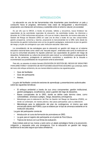 INTRODUCCIÓN
La educación es una de las herramientas más importantes para transformar un país y
conducirlo hacia el progreso, eliminando toda clase de desigualdad y discriminación,
propiciando una interacción armoniosa y sostenible entre el entorno natural y la sociedad.
Es por ello que la DIECA, a través de jornadas, talleres y encuentros, busca fortalecer las
capacidades de las autoridades regionales de educación, las autoridades locales, los directores y
docentes de 13 954 instituciones educativas, a fin que se instale y desarrolle, de manera adecuada, la
Gestión del Riesgo de Desastre (GRD) en cada una de ellas a través de sus tres componentes:
gestión prospectiva, correctiva y reactiva, propiciando la transversalidad de la GRD, tanto desde los
documentos de gestión institucional como en los de gestión pedagógica, elaborando el plan de gestión
del riesgo y el plan de contingencia que cada institución educativa debe tener.
La consolidación de las estrategias para la educación en gestión del riesgo en el sistema
educativo nacional tiene como visión una “escuela segura”, entendida esta como la institución en
la que la comunidad educativa ha logrado potenciar sus capacidades de gestión del riesgo de
desastres, fortaleciendo su cultura de prevención para reducir su vulnerabilidad y salvaguardar la
vida de las personas, protegiendo el patrimonio económico y académico de la escuela e
incrementado sus posibilidades de recuperación ante la adversidad.
Para ello, se presenta el módulo llamado EDUCACIÓN EN GESTIÓN DEL RIESGO DE DESASTRES
PARA DIRECTORES Y DOCENTES DE INSTITUCIONES EDUCATIVAS SEGURAS que contempla, dentro
del marco del enfoque ambiental y de una manera didáctico-práctica, las siguientes partes:
• Guía del facilitador.
• Guía del participante.
• Anexos.
La guía del facilitador consta de sesiones de aprendizaje y presentaciones audiovisuales
sobre las siguientes temáticas:
• El enfoque ambiental a través de sus cinco componentes: gestión institucional,
gestión pedagógica, ecoeficiencia, salud y gestión del riego de desastres.
• Bases conceptuales de la GRD, donde se define cada término clave, como
vulnerabilidad, amenaza o peligro, riesgo, desastres y emergencia.
• Metodología para la elaboración del Plan de Gestión del Riesgo de Desastres (PGRD), en
donde se contemplan, de manera práctica, diez pasos participativos para su elaboración.
• Metodología para la elaboración del plan de contingencia, el mismo que está
enmarcado dentro del PGRD y que se elabora por el tipo de amenaza existente en la
institución educativa.
La guía del participante consta de:
• Introducción al curso de formación de promotores en GRD.
• La guía para el registro del participante en el portal de Perú Educa.
• Tópicos de lectura con sus fichas de evaluación.
Este módulo está en tus manos y será como un aliado estratégico frente a la prevención,
mitigación y respuesta ante una emergencia. Con la educación en gestión del riesgo,
tendremos la escuela segura que todos anhelamos.
 