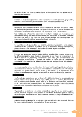 con el fin de reducir el impacto adverso de las amenazas naturales y la posibilidad de
que ocurra un desastre.
h) Grado de exposición
Consiste en las pérdidas potenciales a las que están expuestos la población, propiedades,
sistemas u otros elementos presentes en las zonas donde existen amenazas.
i) Medidas estructurales y no estructurales
Las medidas estructurales son aquellas construcciones físicas que sirven para reducir o evitar
los posibles impactos de las amenazas, o la aplicación de técnicas de ingeniería para lograr la
resistencia y la resiliencia de las estructuras o de los sistemas frente a las amenazas.
Las medidas no estructurales consisten en cualquier medida que no suponga una
construcción física y que utiliza el conocimiento, las prácticas o los acuerdos existentes
para reducir el riesgo y sus impactos, especialmente a través de políticas y leyes, una
mayor concientización pública, la capacitación y la educación.
j) Plan para la reducción del riesgo de desastres
Es aquel documento que elabora una autoridad, sector, organización o empresa para
establecer metas y objetivos específicos con el fin de reducir el riesgo de desastres,
junto con las acciones afines para la consecución de los objetivos trazados.
k) Planificación u ordenamiento territorial
Proceso que emprenden las autoridades públicas para identificar, evaluar y determinar
las diferentes opciones para el uso de los suelos; lo que incluye la consideración de
objetivos económicos, sociales y ambientales a largo plazo y las consecuencias para
las diferentes comunidades y grupos de interés, al igual que la consiguiente
formulación y promulgación de planes que describan los usos permitidos o aceptables.
l) Reducción del riesgo
Consiste en aquellos esfuerzos sistemáticos dirigidos al análisis y a la gestión de los factores
causales de los desastres; lo que incluye la disminución de la vulnerabilidad de la población y la
propiedad, una gestión sensata de los suelos y del ambiente y el mejoramiento de la
preparación ante los eventos adversos, en el contexto de la gestión del desarrollo sostenible.
m)Rehabilitación
Conformado por las acciones que conducen al restablecimiento de los servicios públicos
básicos indispensables (fluido eléctrico, agua potable, servicio de telefonía, habilitación de
vías de comunicación terrestre, etc.) e inicio de la reparación del daño físico, ambiental,
social y económico de la zona afectada por una emergencia o desastre. Se constituye en el
puente entre el proceso de respuesta y el proceso de reconstrucción.
n) Resiliencia
Capacidad de un sistema, comunidad o sociedad, expuestos a una amenaza, para
resistir, absorber, adaptarse y recuperarse de sus efectos de manera oportuna y eficaz;
lo que incluye la preservación y la restauración de sus estructuras y funciones básicas.
o) Vulnerabilidad
Consiste en las características y circunstancias de una comunidad, sistema o bien que
los hacen susceptibles a los efectos dañinos de una amenaza.
Educación en Gestión del Riesgo de Desastres para Directores y 59
Docentes de Instituciones Educativas Seguras
 