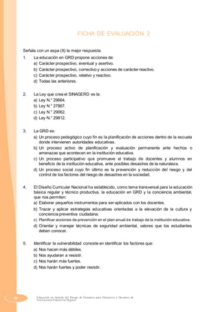 FICHA DE EVALUACIÓN 2
Señala con un aspa (X) la mejor respuesta.
1. La educación en GRD propone acciones de:
a) Carácter prospectivo, eventual y asertivo.
b) Carácter prospectivo, correctivo y acciones de carácter reactivo.
c) Carácter prospectivo, relativo y reactivo.
d) Todas las anteriores.
2. La Ley que crea el SINAGERD es la:
a) Ley N.° 29664.
b) Ley N.° 27867.
c) Ley N.° 29062.
d) Ley N.° 29812.
3. La GRD es:
a) Un proceso pedagógico cuyo fin es la planificación de acciones dentro de la escuela
donde intervienen autoridades educativas.
b) Un proceso activo de planificación y evaluación permanente ante hechos o
amenazas que acontecen en la institución educativa.
c) Un proceso participativo que promueve el trabajo de docentes y alumnos en
beneficio de la institución educativa, ante posibles desastres de la naturaleza.
d) Un proceso social cuyo fin último es la prevención y reducción del riesgo y del
control de los factores del riesgo de desastres en la sociedad.
4. El Diseño Curricular Nacional ha establecido, como tema transversal para la educación
básica regular y técnico productiva, la educación en GRD y la conciencia ambiental,
que nos permiten:
a) Elaborar pequeños instrumentos para ser aplicados con los docentes.
b) Trazar y aplicar estrategias educativas orientadas a la elevación de la cultura y
conciencia preventiva ciudadana.
c) Planificar acciones de prevención en el plan anual de trabajo de la institución educativa.
d) Orientar y manejar técnicas de seguridad ambiental, valores que los estudiantes
deben conocer.
5. Identificar la vulnerabilidad consiste en identificar los factores que:
a) Nos hacen más débiles.
b) Nos ayudaran a resistir.
c) Nos harán más fuertes.
d) Nos harán fuertes y poder resistir.
60 Educación en Gestión del Riesgo de Desastres para Directores y Docentes de
Instituciones Educativas Seguras
 