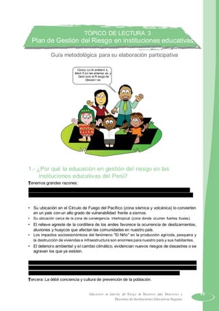 TÓPICO DE LECTURA 3
Plan de Gestión del Riesgo en instituciones educativas
Guía metodológica para su elaboración participativa
Conoz co mi ambient e,
Ident if ico las amenaz as, y
Gest iono el R iesgo de
Desast r es
1.- ¿Por qué la educación en gestión del riesgo en las
instituciones educativas del Perú?
Tenemos grandes razones:
Primera: Las características geográficas del territorio peruano y su ubicación en la Región
Sudamericana determinan condiciones de vulnerabilidad, que a continuación enumeramos:
• Su ubicación en el Círculo de Fuego del Pacífico (zona sísmica y volcánica) lo convierten
en un país con un alto grado de vulnerabilidad frente a sismos.
• Su ubicación cerca de la zona de convergencia intertropical (zona donde ocurren fuertes lluvias).
• El relieve agreste de la cordillera de los andes favorece la ocurrencia de deslizamientos,
aluviones y huaycos que afectan las comunidades en nuestro país.
• Los impactos socioeconómicos del fenómeno "El Niño" en la producción agrícola, pesquera y
la destrucción de viviendas e infraestructura son enormes para nuestro país y sus habitantes.
• El deterioro ambiental y el cambio climático, evidencian nuevos riesgos de desastres o se
agravan los que ya existen.
Segunda: Determinantes sociales y ambientales que atentan contra la salud del desarrollo y
aprendizaje de nuestros estudiantes, afectándolos en su niñez y futura adultez, como saneamiento
básico (agua y desagüe), mal nutrición, inseguridad alimentaria y enfermedades prevalentes.
Tercera: La débil conciencia y cultura de prevención de la población.
Educación en Gestión del Riesgo de Desastres para Directores y 61
Docentes de Instituciones Educativas Seguras
 