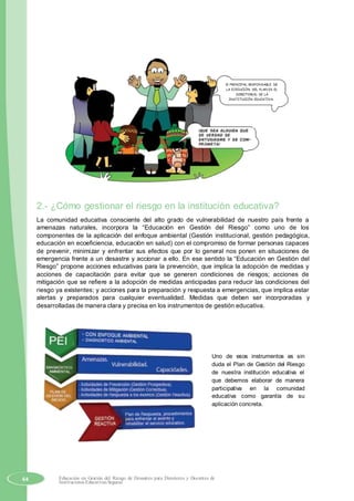El PRINCIPAL RESPONSABLE DE
LA EJECUCIÓN DEL PLAN ES EL
DIRECTOR(A) DE LA
INSTITUCIÓN EDUCATIVA.
2.- ¿Cómo gestionar el riesgo en la institución educativa?
La comunidad educativa consciente del alto grado de vulnerabilidad de nuestro país frente a
amenazas naturales, incorpora la “Educación en Gestión del Riesgo” como uno de los
componentes de la aplicación del enfoque ambiental (Gestión institucional, gestión pedagógica,
educación en ecoeficiencia, educación en salud) con el compromiso de formar personas capaces
de prevenir, minimizar y enfrentar sus efectos que por lo general nos ponen en situaciones de
emergencia frente a un desastre y accionar a ello. En ese sentido la “Educación en Gestión del
Riesgo” propone acciones educativas para la prevención, que implica la adopción de medidas y
acciones de capacitación para evitar que se generen condiciones de riesgos; acciones de
mitigación que se refiere a la adopción de medidas anticipadas para reducir las condiciones del
riesgo ya existentes; y acciones para la preparación y respuesta a emergencias, que implica estar
alertas y preparados para cualquier eventualidad. Medidas que deben ser incorporadas y
desarrolladas de manera clara y precisa en los instrumentos de gestión educativa.
Uno de esos instrumentos es sin
duda el Plan de Gestión del Riesgo
de nuestra institución educativa el
que debemos elaborar de manera
participativa en la comunidad
educativa como garantía de su
aplicación concreta.
64 Educación en Gestión del Riesgo de Desastres para Directores y Docentes de
Instituciones Educativas Seguras
 