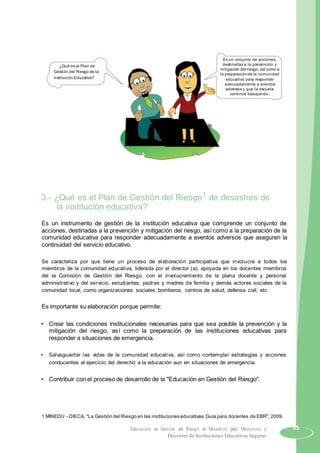 ¿Qué es el Plan de
Gestión del Riesgo de la
Institución Educativa?
Es un conjunto de acciones,
destinadas a la prevención y
mitigación del riesgo, así como a
la preparaciónde la comunidad
educativa para responder
adecuadamente a eventos
adversos y que la escuela
continúe trabajando.
3.- ¿Qué es el Plan de Gestión del Riesgo1
de desastres de
la institución educativa?
Es un instrumento de gestión de la institución educativa que comprende un conjunto de
acciones, destinadas a la prevención y mitigación del riesgo, así como a la preparación de la
comunidad educativa para responder adecuadamente a eventos adversos que aseguren la
continuidad del servicio educativo.
Se caracteriza por que tiene un proceso de elaboración participativa que involucra a todos los
miembros de la comunidad educativa, liderada por el director (a), apoyada en los docentes miembros
del la Comisión de Gestión del Riesgo, con el involucramiento de la plana docente y personal
administrativo y del servicio, estudiantes, padres y madres de familia y demás actores sociales de la
comunidad local, como organizaciones sociales, bomberos, centros de salud, defensa civil, etc.
Es importante su elaboración porque permite:
• Crear las condiciones institucionales necesarias para que sea posible la prevención y la
mitigación del riesgo, así como la preparación de las instituciones educativas para
responder a situaciones de emergencia.
• Salvaguardar las vidas de la comunidad educativa, así como contemplar estrategias y acciones
conducentes al ejercicio del derecho a la educación aun en situaciones de emergencia.
• Contribuir con el proceso de desarrollo de la "Educación en Gestión del Riesgo".
1 MINEDU - DIECA, "La Gestión del Riesgo en las instituciones educativas:Guía para docentes de EBR", 2009.
Educación en Gestión del Riesgo de Desastres para Directores y 65
Docentes de Instituciones Educativas Seguras
 