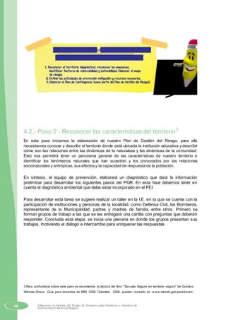 Plan de Acción para el desarrollo de las tareas
Tres grandes momentos en nuestro taller:
4.2.- Paso 2 - Reconocer las características del territorio3
En este paso iniciamos la elaboración de nuestro Plan de Gestión del Riesgo, para ello
necesitamos conocer y describir el territorio donde está ubicada la institución educativa y describir
cómo son las relaciones entre las dinámicas de la naturaleza y las dinámicas de la comunidad.
Esto nos permitirá tener un panorama general de las características de nuestro territorio e
identificar los fenómenos naturales que han sucedido y los provocados por las relaciones
socionaturales y antrópicas, sus efectos y la capacidad de respuesta de la población.
En síntesis, el equipo de prevención, elaborará un diagnóstico que dará la información
preliminar para desarrollar los siguientes pasos del PGR. En esta fase debemos tener en
cuenta el diagnóstico ambiental que debe estar incorporado en el PEI.
Para desarrollar esta tarea se sugiere realizar un taller en la I.E. en la que se cuente con la
participación de instituciones y personas de la localidad, como Defensa Civil, los Bomberos,
representante de la Municipalidad, padres y madres de familia, entre otros. Primero se
forman grupos de trabajo a las que se les entregará una cartilla con preguntas que deberán
responder. Concluida esta etapa, se inicia una plenaria en donde los grupos presentan sus
trabajos, motivando el diálogo e intercambio para enriquecer las respuestas.
3 Para profundizar sobre este paso se recomienda la lectura del libro "Escuela Segura en territorio seguro" de Gustavo
Wilches-Chaux, Guía para docentes de EBR 2009, Colombia. 2008, pueden revisarlo en: w ww.minedu.gob.pe/educam
68 Educación en Gestión del Riesgo de Desastres para Directores y Docentes de
Instituciones Educativas Seguras
 