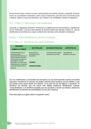Para terminar la tarea, se forma un grupo interdisciplinario de docentes (Historia y Geografía, Personal
Social, etc.) que deberán sistematizar y darle cuerpo al diagnóstico, para ello se les recomienda acudir
a diversas fuentes en busca de información que corrobore y de confiabilidad científica al diagnóstico.
4.3.- Paso 3 - Reconocer las amenazas
Teniendo un diagnóstico preliminar iniciaremos un análisis para el reconocimiento y clasificación
de las “Amenazas” a las que está expuesto el territorio donde está ubicada nuestra I.E., para la
clasificación se considerara su origen, pudiendo ser naturales, socio naturales o antrópicos.
Matriz 1: Para identificación de las amenazas
4.4.- Paso 4 - Identificar las vulnerabilidades
PELIGRO
NATURALES SOCIONATURALES ANTRÓPICOS
(según su origen)
Probabilidad de que un Generadas por Combinación de causas Causadas por
fenómeno físico la dinámica de la naturales y humanas. actividades humanas.
potencialmente dañino,de naturaleza.
origen natural o inducido
por la acción humana,se
presenta en un lugar
SISMOSespecífico,con una cierta
intensidad yen un periodo
INUNDACIONES.de tiempo de frecuencia
definida.
Una vez identificadas y priorizadas las amenazas a la que está expuesta nuestra comunidad
educativa, iniciaremos un proceso de análisis colectivo para averiguar qué tan débiles o qué
tan fuertes somos para resistir sus efectos, en el caso de que se lleguen a presentar. Al
identificar los factores que nos hacen más débiles estaremos identificando nuestras
“vulnerabilidades” y al identificar aquellas que nos ayudarán a resistir sus efectos, estaremos
identificando los factores de sostenibilidad con las que contamos.
Para esta etapa se sugiere utilizar la siguiente matriz:
70 Educación en Gestión del Riesgo de Desastres para Directores y Docentes de
Instituciones Educativas Seguras
 