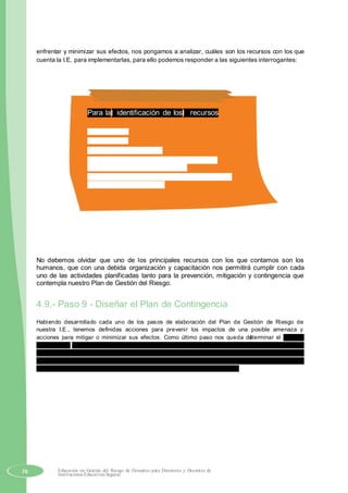 enfrentar y minimizar sus efectos, nos pongamos a analizar, cuáles son los recursos con los que
cuenta la I.E. para implementarlas, para ello podemos responder a las siguientes interrogantes:
Para la identificación de los recursos
¿Qué tenemos?
¿Qué nos falta?
¿Cómo los conseguimos?
¿Con que recursos contamos para responder
adecuadamente ante un desastre?
¿Qué tenemos y qué necesitamos para reducir los
riesgos y evitar desastres?
No debemos olvidar que uno de los principales recursos con los que contamos son los
humanos, que con una debida organización y capacitación nos permitirá cumplir con cada
uno de las actividades planificadas tanto para la prevención, mitigación y contingencia que
contempla nuestro Plan de Gestión del Riesgo.
4.9.- Paso 9 - Diseñar el Plan de Contingencia
Habiendo desarrollado cada uno de los pasos de elaboración del Plan de Gestión de Riesgo de
nuestra I.E., tenemos definidas acciones para prevenir los impactos de una posible amenaza y
acciones para mitigar o minimizar sus efectos. Como último paso nos queda determinar el Plan de
Contingencia o Emergencia, para saber anticipadamente como actuar en caso de que se produzca un
desastre, para ello contando con toda la información diagnóstica y análisis de los riesgos a los que
estamos expuestos al suscitarse un evento, un equipo de trabajo asumirá la responsabilidad de la
elaboración del Plan de Contingencia poniendo en práctica la gestión reactiva.
76 Educación en Gestión del Riesgo de Desastres para Directores y Docentes de
Instituciones Educativas Seguras
 