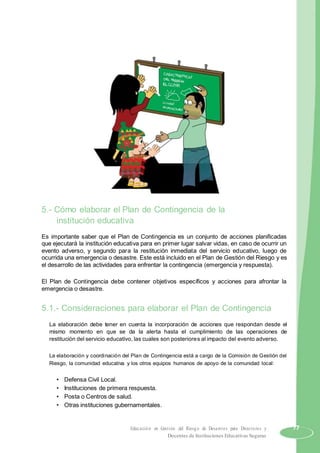 5.- Cómo elaborar el Plan de Contingencia de la
institución educativa
Es importante saber que el Plan de Contingencia es un conjunto de acciones planificadas
que ejecutará la institución educativa para en primer lugar salvar vidas, en caso de ocurrir un
evento adverso, y segundo para la restitución inmediata del servicio educativo, luego de
ocurrida una emergencia o desastre. Este está incluido en el Plan de Gestión del Riesgo y es
el desarrollo de las actividades para enfrentar la contingencia (emergencia y respuesta).
El Plan de Contingencia debe contener objetivos específicos y acciones para afrontar la
emergencia o desastre.
5.1.- Consideraciones para elaborar el Plan de Contingencia
La elaboración debe tener en cuenta la incorporación de acciones que respondan desde el
mismo momento en que se da la alerta hasta el cumplimiento de las operaciones de
restitución del servicio educativo, las cuales son posteriores al impacto del evento adverso.
La elaboración y coordinación del Plan de Contingencia está a cargo de la Comisión de Gestión del
Riesgo, la comunidad educativa y los otros equipos humanos de apoyo de la comunidad local:
• Defensa Civil Local.
• Instituciones de primera respuesta.
• Posta o Centros de salud.
• Otras instituciones gubernamentales.
Educación en Gestión del Riesgo de Desastres para Directores y 77
Docentes de Instituciones Educativas Seguras
 
