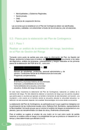 • Municipalidades y Gobiernos Regionales.
• Sector privado.
• ONG.
• Agencia de cooperación técnica.
Las acciones que se establecen en el Plan de Contingencia deben ser planificadas,
ejecutadas y validadas con anterioridad a través de los simulacros y las simulaciones.
5.2.- Pasos para la elaboración del Plan de Contingencia
5.2.1. Paso 1
Realizar un análisis de la estimación del riesgo, basándose
en el Plan de Gestión del Riesgo
Tomando como punto de partida para esta etapa la información del Plan de Gestión del
Riesgo, tendremos la base para el análisis del escenario de riesgo, recurriendo a los datos
del diagnóstico, análisis de amenazas, vulnerabilidades y riesgos realizados en los primeros
pasos de la elaboración del PGR de la I.E., como son:
• Datos de las características de la I.E. y el
sector. Nombre ubicación de la I.E.
Número de estudiantes, profesores, personal administrativo y de
servicio. Condiciones físicas de la infraestructura de la escuela.
Programas complementarios.
• El perfil de la emergencia o desastre.
El territorio y el proceso histórico de las amenazas.
Amenazas y probabilidades de ocurrencia.
Vulnerabilidades de la escuela y comunidad
educativa. Análisis del riesgo de desastres.
En este marco iniciaremos la elaboración del Plan de Contingencia, realizando un análisis de la
estimación del riesgo. Por ello deberemos elaborar un escenario de riesgo que nos permita visualizar
que podría pasar sí, ocurriera por ejemplo un temblor o terremoto de alta intensidad, con tsunami, una
inundación u otro evento en el territorio donde se encuentra ubicada la comunidad educativa. La
definición de este escenario depende de la realidad fenomenológica de la zona donde se encuentre.
La elaboración del Plan de Contingencia, es participativa por lo que sugerimos trabajarse con
la participación de las instituciones locales como: Defensa Civil, Bomberos, representante de
la Municipalidad, formando grupos que al concluir el análisis de riesgos se presentará en una
plenaria, para ser retroalimentada con ideas de otros y finalmente consensuada.
Para el análisis se sugiere el empleo de una matriz en la cual como punto de partida
haremos un análisis sobre el riesgo o la probabilidad de que se produzca un desastre en un
tiempo y área determinada que afectará a la I.E.
78 Educación en Gestión del Riesgo de Desastres para Directores y Docentes de
Instituciones Educativas Seguras
 