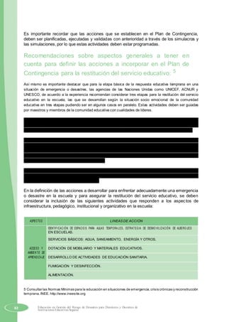 Es importante recordar que las acciones que se establecen en el Plan de Contingencia,
deben ser planificadas, ejecutadas y validadas con anterioridad a través de los simulacros y
las simulaciones, por lo que estas actividades deben estar programadas.
Recomendaciones sobre aspectos generales a tener en
cuenta para definir las acciones a incorporar en el Plan de
Contingencia para la restitución del servicio educativo: 5
Así mismo es importante destacar que para la etapa básica de la respuesta educativa temprana en una
situación de emergencia o desastres, las agencias de las Naciones Unidas como UNICEF, ACNUR y
UNESCO, de acuerdo a la experiencia recomiendan considerar tres etapas para la restitución del servicio
educativo en la escuela, las que se desarrollan según la situación socio emocional de la comunidad
educativa en tres etapas pudiendo ser en algunos casos en paralelo. Estas actividades deben ser guiadas
por maestros y miembros de la comunidad educativa con cualidades de líderes.
Etapa 1: Recreativa y preparatoria.- Se reapertura la escuela o espacios temporales de
aprendizaje, estableciendo rutinas de recreación bajo la forma de actividades deportivas,
musicales, artísticas, etc., dando cierta normalidad y preparándolos para el retorno al aula.
Etapa 2: Inicio de la reanudación a la educación formal.- Permite el uso flexible del espacio,
tiempo, materiales y recursos disponibles, brinda formación a los maestros para la educación
en situaciones de emergencia desarrollando habilidades básicas de lecto escritura,
aritmética, etc., hasta restaurar la escolaridad formal. Se promueve actividades recreativas y
de juego para reducir el estrés psico social.
Etapa 3: Reanudación de la educación formal.- Se encamina a la normalización del servicio
educativo, con el retorno gradual del horario escolar, la escuela debe contar con un sistema
organizado de enseñanza y aprendizaje.
En la definición de las acciones a desarrollar para enfrentar adecuadamente una emergencia
o desastre en la escuela y para asegurar la restitución del servicio educativo, se deben
considerar la inclusión de las siguientes actividades que responden a los aspectos de
infraestructura, pedagógico, institucional y organizativo en la escuela:
ASPECTOS LINEAS DE ACCIÓN
IDENTIFICACIÓN DE ESPACIO S PARA AULAS TEMPORA LES, ESTRATEGIA DE DESMO VILIZACIÓN DE ALBERG UES
EN ESCUELAS.
SERVICIOS BÁSICOS: AGUA, SANEAMIENTO, ENERGÍA Y OTROS.
ACCESO Y DOTACIÓN DE MOBILIARIO Y MATERIALES EDUCATIVOS.
AMBIENTE DE
APRENDIZAJE DESARROLLO DE ACTIVIDADES DE EDUCACIÓN SANITARIA.
FUMIGACIÓN Y DESINFECCIÓN.
ALIMENTACIÓN.
5 Consultar las Normas Mínimas para la educación en situaciones de emergencia,crisis crónicas y reconstrucción
temprana.INEE. http://www.ineesite.org
82 Educación en Gestión del Riesgo de Desastres para Directores y Docentes de
Instituciones Educativas Seguras
 