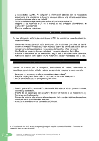 y necesidades (EDAN). Al comparar la información obtenida con la recolectada
previamente a la emergencia o desastre, se puede obtener una primera aproximación
sobre los niveles de afectación de la I.E.
• Se deberá elaborar el protocolo para realizar el proceso de evaluación.
• Preparar a los miembros CGR en el manejo de los protocolos (instrumentos de
evaluación y sus reportes).
• Elaborar un plan de evaluación.
b) Adecuación del Proyecto Curricular Institucional PCI para la situación de emergencia.
En esta adecuación se tendrá en cuenta que el PCI de emergencia tenga los siguientes
aspectos básicos:
• Actividades de recuperación socio emocional: con estudiantes (sesiones de tutoría,
dinámicas lúdicas y recreativas), y con madres y padres de familia (actividades para el
reforzamiento de los procesos de recuperación de los niños, niñas y jóvenes).
• Uso flexible de espacios, tiempo, materiales y recursos educativos disponibles.
• Reforzar o desarrollar en los estudiantes, según sea la situación inicial detectada,
habilidades básicas como lectoescritura, matemática básica y habilidades para la vida.
c) Definir que el equipo encargado de los aspectos curriculares sea el responsable de incorporar los
ajustes necesarios en el PCI por la emergencia, de acuerdo a la realidad que se presente.
Formular un currículo para la emergencia, seleccionando los saberes, identificando las
capacidades, conocimientos, actitudes y valores que permita dar respuesta al nuevo escenario.
• Incorporar un programa para la recuperación socioemocional6
• Preparar un programa de recreación, deportes y actividades de expresión.
• Incluir temas relativos a la emergencia y desastres.
d) Elaboración y reproducción de material educativo pertinente.
• Diseño, preparación y compilación de material educativo de apoyo, para estudiantes,
docentes y facilitadores.
• Diseño de las estrategias para adaptar y traducir el material a las necesidades de
formación según el desastre.
• Desarrollar material educativo para las actividades de formación dirigidas al docente en
formación inicial y al docente en ejercicio.
• Realizar un inventario de las cantidades disponibles.
6 Se sugiere revisar la “Guía de recursos pedagógicos para el apoyo socioemocional frente a situaciones de
desastres” MINEDU/UNESCO2009.
84 Educación en Gestión del Riesgo de Desastres para Directores y Docentes de
Instituciones Educativas Seguras
 
