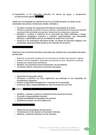 e) Capacitación a la comunidad educativa en temas de apoyo y recuperación
socioemocional y gestión del riesgo.
Diseño de una estrategia de capacitación de la comunidad educativa con apoyo de las
autoridades educativas e instituciones aliadas orientada a:
• Constituir un equipo de capacitación formado por especialistas en el tema.
• Planificar programas de estudio mínimos o básicos y actividades de formación de docentes
para desarrollar actividades educativas en situaciones de emergencia y desastres.
• Identificar y movilizar a miembros de la comunidad que estén calificados o tengan
experiencia pedagógica (maestros y maestras experimentadas, que demuestren
liderazgo y capacidades) para las actividades de apertura de la escuela.
• Involucrar a las autoridades educativas locales, los líderes de educación religiosa y las
autoridades gubernamentales locales en las sesiones de formación.
f) Suministros y logística.
Determinar los suministros educativos esenciales para satisfacer las necesidades educativas
prontamente:
• Determinar las opciones de adquisición de suministros en el ámbito local, nacional o regional.
• Analizar la lista de proveedores potenciales y las opciones de envío, distribución y transporte.
• Calcular los costos de los suministros.
• Identificar los acuerdos de reserva pertinentes con proveedores.
• Considerar obtener y almacenar suministros educativos.
g) Mecanismos de coordinación y asociaciones estratégicas.
• Determinar los asociados claves.
• Vincularse y coordinar con otros organismos que participan en las respuestas de
emergencias y desastres.
• Evaluar la capacidad de preparación y respuesta de los asociados.
• Esclarecer roles y responsabilidades en caso de producirse una crisis.
h) Identificar y formar el recurso técnico y administrativo.
• Identificar, capacitar y prever la movilización de los recursos humanos.
• Fomentar la responsabilidad individual.
• Estudiar posibilidades de despliegue de personal.
• Establecer acuerdos con otros organismos.
i) Movilización de recursos.
• Determinar las necesidades de financiación.
• Familiarizarse con las fuentes de financiación externas.
• Mantener y estrechar relaciones con los donantes.
Educación en Gestión del Riesgo de Desastres para Directores y 85
Docentes de Instituciones Educativas Seguras
 