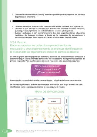• Conocer la autonomía institucional y tener la capacidad para reprogramar los recursos
disponibles de antemano.
j) Actualización, evaluación y retroalimentación.
• Desarrollar estrategias de socialización y sensibilización a todos los niveles de la organización.
• Oficializar el plan a través de una resolución de la máxima autoridad del sector educación,
que asegure su cumplimiento por parte de todos los servicios y trabajadores.
• Evaluar y actualizar el plan permanentemente bien sea según las últimas situaciones
hipotéticas de desastre previstas, a través de la realización de simulaciones o
simulacros o después de su puesta en práctica en situaciones de crisis reales.
5.2.4. Paso 4
Elaborar y aprobar los protocolos o procedimientos de
evacuación u otros dependiendo de la amenaza identificada con
la asesoría de los organismos técnicos de primera respuesta
Se forman grupos de trabajo para que elaboren y aprueban los procedimientos o protocolos a
desarrollar según sea la amenaza identificada, buscan asesoría de organismos técnicos de
primera respuesta. Para su elaboración se puede responder a las siguientes preguntas:
¿Cómo nos protegemos?
¿Cómo nos organizamos?
¿Cómo evacuamos?
Los protocolos y procedimientos deben ser practicados y retroalimentados permanentemente.
Un recurso importante ha elaborar es el mapa de evacuación, este mapa muestra las rutas
identificadas como seguras para alcanzar la zona segura, de refugio.
MAPA DE EVACUACiÓN
PabellónE
PabellónB
PabellónD
86 Educación en Gestión del Riesgo de Desastres para Directores y Docentes de
Instituciones Educativas Seguras
 