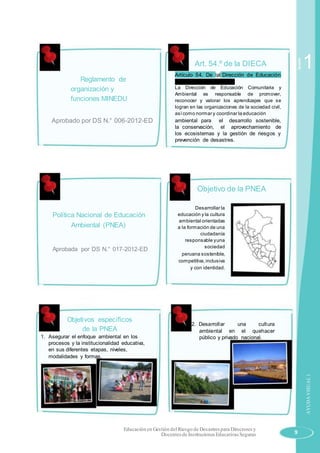 Reglamento de
organización y
funciones MINEDU
Aprobado por DS N.° 006-2012-ED
Política Nacional de Educación
Ambiental (PNEA)
Aprobada por DS N.° 017-2012-ED
Objetivos específicos
de la PNEA
1. Asegurar el enfoque ambiental en los
procesos y la institucionalidad educativa,
en sus diferentes etapas, niveles,
modalidades y formas.
Art. 54.º de la DIECA
Artículo 54. De la Dirección de Educación
Comunitaria y Ambiental.
La Dirección de Educación Comunitaria y
Ambiental es responsable de promover,
reconocer y valorar los aprendizajes que se
logran en las organizaciones de la sociedad civil,
asícomo normar y coordinar la educación
ambiental para el desarrollo sostenible,
la conservación, el aprovechamiento de
los ecosistemas y la gestión de riesgos y
prevención de desastres.
Objetivo de la PNEA
Desarrollar la
educación y la cultura
ambiental orientadas
a la formación de una
ciudadanía
responsable yuna
sociedad
peruana sostenible,
competitiva,inclusiva
y con identidad.
2. Desarrollar una cultura
ambiental en el quehacer
público y privado nacional.
Sesión
1
AYUDAVISUAL1
Educación en Gestión delRiesgo de Desastres para Directores y
Docentes de Instituciones Educativas Seguras 9
 