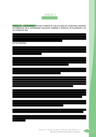 ANEXO 2
GLOSARIO(*)
Análisis de la vulnerabilidad: Proceso mediante el cual se evalúa las condiciones existentes
de los factores de la vulnerabilidad: exposición, fragilidad y resiliencia, de la población y de
sus medios de vida.
Asistencia Humanitaria: Es el conjunto de acciones oportunas, adecuadas y temporales que
ejecutan las entidades integrantes del SINAGERD en el marco de sus competencias y
funciones, para aliviar el sufrimiento, garantizar la subsistencia, proteger los derechos y
defender la dignidad de las personas damnificadas y afectadas
por los desastres.
Autoayuda: Es la respuesta inmediata, solidaria y espontánea de la población presente en la
zona de una emergencia o desastre, para brindar ayuda a las personas afectadas y/o
damnificadas. Normalmente es la propia población, la que actúa sobre la base de su
potencialidad y recursos disponibles.
Cultura de prevención: Es el conjunto de valores, principios, conocimientos y actitudes de
una sociedad que le permiten identificar, prevenir, reducir, prepararse, reaccionar y
recuperarse de las emergencias o desastres. La cultura de la prevención se fundamenta en
el compromiso y la participación de todos los miembros de la sociedad.
Damnificado/a: Condición de una persona o familia afectada parcial o íntegramente en su
salud o sus bienes por una emergencia o desastre, que temporalmente no cuenta con
capacidades socioeconómicas disponibles para recuperarse.
Desastre: Conjunto de daños y pérdidas, en la salud, fuentes de sustento, hábitat físico,
infraestructura, actividad económica y medio ambiente que ocurre a consecuencia del impacto de
un peligro o amenaza cuya intensidad genera graves alteraciones en el funcionamiento de las
unidades sociales, sobrepasando la capacidad de respuesta local para tender eficazmente sus
consecuencias, pudiendo ser de origen natural o inducido por la acción humana.
Desarrollo sostenible: Proceso de transformación natural, económico social, cultural e
institucional, que tiene por objeto asegurar el mejoramiento de las condiciones de vida del
ser humano, la producción de bienes y prestación de servicios, sin deteriorar el ambiente
natural ni comprometer las bases de un desarrollo similar para las futuras generaciones.
Emergencia: Estado de daños sobre la vida, el patrimonio y el medio ambiente ocasionados
por la ocurrencia de un fenómeno natural o inducido por la acción humana que altera el
normal desenvolvimiento de las actividades de la zona afectada.
Evaluación de daños y análisis de necesidades (EDAN): Identificación y registro cualitativo y
cuantitativo, de la extensión, gravedad y localización de los efectos de un evento adverso.
Elementos en riesgo o expuestos: Es el contexto social, material y ambiental presentado por
las personas y por los recursos, servicios y ecosistemas que pueden ser afectados por un
fenómeno físico.
Educación en Gestión del Riesgo de Desastres para Directores y 95
Docentes de Instituciones Educativas Seguras
 