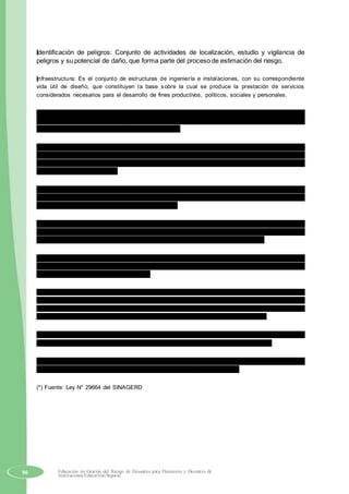Identificación de peligros: Conjunto de actividades de localización, estudio y vigilancia de
peligros y su potencial de daño, que forma parte del proceso de estimación del riesgo.
Infraestructura: Es el conjunto de estructuras de ingeniería e instalaciones, con su correspondiente
vida útil de diseño, que constituyen la base sobre la cual se produce la prestación de servicios
considerados necesarios para el desarrollo de fines productivos, políticos, sociales y personales.
Medidas estructurales: Cualquier construcción física para reducir o evitar los riesgos o la
aplicación de técnicas de ingeniería para lograr la resistencia y la resiliencia de las
estructuras o de los sistemas frente a los peligros.
Medidas no estructurales: Cualquier medida que no suponga una construcción física y que
utiliza el conocimiento, las prácticas o los acuerdos existentes para reducir el riesgo y su
impactos, especialmente a través de políticas y leyes, una mayor concientización pública, la
capacitación y la educación.
Peligro: Probabilidad de que un fenómeno físico, potencialmente dañino, de origen natural o
inducido por la acción humana, se presente en un lugar específico, con una cierta intensidad
y en un período de tiempo y frecuencia definidos.
Plan de contingencia: Son los procedimientos específicos preestablecidos de coordinación,
alerta, movilización y respuesta ante la ocurrencia o inminencia de un evento particular para
el cual se tiene escenarios definidos. Se emite a nivel nacional, regional y local.
Primera respuesta: Es la intervención más temprana posible, de las organizaciones
especializadas, en la zona afectada por una emergencia o desastre, con la finalidad de
salvaguardar vidas y daños colaterales.
Resiliencia: Capacidad de las personas, familias y comunidades, entidades públicas y privadas, las
actividades económicas y las estructuras físicas, para asimilar, absorber, adaptarse, cambiar, resistir y
recuperarse, del impacto de un peligro o amenaza, así como de incrementar su capacidad de
aprendizaje y recuperación de los desastres pasados para protegerse mejor en el futuro.
Riesgo de desastre: Es la probabilidad de que la población y sus medios de vida sufran daños y
pérdidas a consecuencia de su condición de vulnerabilidad y el impacto de un peligro.
Vulnerabilidad: Es la susceptibilidad de la población, la estructura física o las actividades
socioeconómicas, de sufrir daños por acción de un peligro o amenaza.
(*) Fuente: Ley N° 29664 del SINAGERD
96 Educación en Gestión del Riesgo de Desastres para Directores y Docentes de
Instituciones Educativas Seguras
 