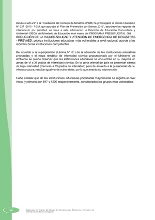 Desde el año 2010 la Presidencia del Consejo de Ministros (PCM) ha promulgado el Decreto Supremo
N° 037 -2010 - PCM, que aprueba el “Plan de Prevención por Sismos 2010”, establece las regiones de
intervención por prioridad, en base a esta información la Dirección de Educación Comunitaria y
Ambiental- DIECA del Ministerio de Educación en el marco del PROGRAMA PRESUPUESTAL 068
REDUCCIÓN DE LA VULNERABILIDAD Y ATENCIÓN DE EMERGENCIA DE DESASTRES
- PREVAED, prioriza instituciones educativas más vulnerables a nivel nacional, acorde a los
reportes de las instituciones competentes.
De acuerdo a la superposición (Lámina N° 01) de la ubicación de las instituciones educativas
priorizadas y el mapa temático de intensidad sísmica proporcionado por el Ministerio del
Ambiente se puede observar que las instituciones educativas se encuentran en su mayoría en
zonas de VI a XI grados de intensidad sísmica. En la zona oriental del país se presentan sismos
de baja intensidad (menores a VI grados de intensidad) pero de acuerdo a la precariedad de su
infraestructura, resultan igualmente vulnerables, por lo que amerita su intervención.
Cabe señalar que de las instituciones educativas priorizadas mayormente se registra al nivel
inicial y primario con 817 y 1209 respectivamente, considerados los grupos más vulnerables.
98 Educación en Gestión del Riesgo de Desastres para Directores y Docentes de
Instituciones Educativas Seguras
 
