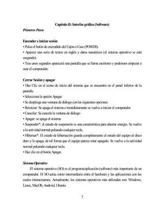 7
CapítuloII:Interfazgráfica(Software)
Primeros Pasos
Encendereiniciarsesión
•Pulsael botóndeencendidodel CajónoCase(POWER).
• Aparece una serie de textos en inglés y datos numéricos (el sistema operativo se está
cargando).
• Tras unos segundos aparecerá una pantallaque sellama escritorio y podremos empezar a
usar el computador.
CerrarSesiónyapagar
• Haz Clic en el icono de inicio del sistema que se encuentra en el panel inferior de la
pantalla
•SeleccionalaopciónApagar
•Sedespliegaunaventanadediálogoconlas siguientes opciones:
•Reiniciar: Seapagael sistemaeinmediatamentesevuelveainiciar el computador
•Cancelar: Secancelalaventanadediálogo
•Apagar: seapagael sistema
• Suspender*: el estado de suspensión es unacaracterística para ahorrar energía. Se vuelve
alaactividadnormal pulsandocualquiertecla.
• Hibernar*: El estado de hibernación guarda completamente el estado del equipo al disco
duro y lo apaga, de tal forma que el equipo parece estar apagado. Se vuelve a la actividad
normal pulsandocualquier tecla.
•Hazclicenel botónApagar.
SistemaOperativo
El sistema operativo (SO) es el programa/aplicación(software) más importante de un
computador. El SO actúa como intermediario entre el hardware y las aplicaciones con las
cuales interactuamos. Actualmente, los sistemas operativos más utilizados son: Windows,
Linux, MacOS, Android, Ubuntu
 