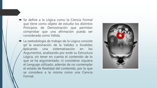  Se define a la Lógica como la Ciencia Formal
que tiene como objeto de estudio los distintos
Principios de Demostración que permitan
comprobar que una afirmación pueda ser
considerada como Válida.
 La metodología de trabajo de la Lógica consiste
en la examinación de la Validez o Invalidez
aplicando una sistematización en los
Argumentos, analizando por ende su Estructura
Lógica, sin tener en cuenta el contenido de lo
que se ha argumentado, ni considerar siquiera
el Lenguaje utilizado, además de no contemplar
el estado de Realidad del contenido, por lo que
se considera a la misma como una Ciencia
Formal.
 