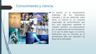 Conocimiento y ciencia.
 La ciencia, es el conocimiento
ordenado de los fenómenos
naturales y de las relaciones entre
estos. La ciencia es un conjunto
organizado de conocimientos que
han sido adquiridos mediante el
método científico. La preocupación
por la explicación de los fenómenos,
es lo que ha dado lugar a la ciencia.
Explicación que se concreta en el
permanente afán por descubrir las
leyes de la naturaleza.
 