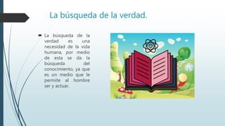 La búsqueda de la verdad.
 La búsqueda de la
verdad es una
necesidad de la vida
humana, por medio
de esta se da la
búsqueda del
conocimiento, ya que
es un medio que le
permite al hombre
ser y actuar.
 