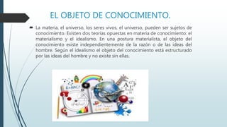 EL OBJETO DE CONOCIMIENTO.
 La materia, el universo, los seres vivos, el universo, pueden ser sujetos de
conocimiento. Existen dos teorías opuestas en materia de conocimiento: el
materialismo y el idealismo. En una postura materialista, el objeto del
conocimiento existe independientemente de la razón o de las ideas del
hombre. Según el idealismo el objeto del conocimiento está estructurado
por las ideas del hombre y no existe sin ellas.
 