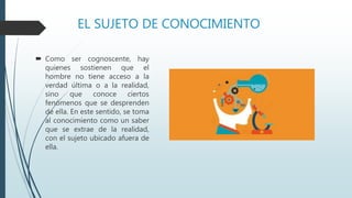 EL SUJETO DE CONOCIMIENTO
 Como ser cognoscente, hay
quienes sostienen que el
hombre no tiene acceso a la
verdad última o a la realidad,
sino que conoce ciertos
fenómenos que se desprenden
de ella. En este sentido, se toma
al conocimiento como un saber
que se extrae de la realidad,
con el sujeto ubicado afuera de
ella.
 