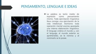 PENSAMIENTO, LENGUAJE E IDEAS
 La palabra es tanto medio de
expresión como pensamiento
mismo. Toda ejercitación lingüística
lleva consigo una ejercitación de la
vida intelectual. Asimismo toda
operación mental acarrea aparejada
una interna elaboración lingüística.
El lenguaje ordena el mundo y, con
el lenguaje, el mundo exterior es
aprehendido, se le nómina y al
nominarlo se le posee.
 