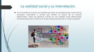 La realidad social y su interrelación.
 En la sociedad se muestra una realidad que tiene una entidad propia a partir de los
principios, costumbres y normas que definen la cultura de un entorno
determinado. Todas las personas vivimos en una realidad social determinada,
formamos parte de un entorno en el que interaccionamos de un modo constante.
 