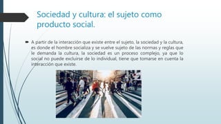 Sociedad y cultura: el sujeto como
producto social.
 A partir de la interacción que existe entre el sujeto, la sociedad y la cultura,
es donde el hombre socializa y se vuelve sujeto de las normas y reglas que
le demanda la cultura, la sociedad es un proceso complejo, ya que lo
social no puede excluirse de lo individual, tiene que tomarse en cuenta la
interacción que existe.
 