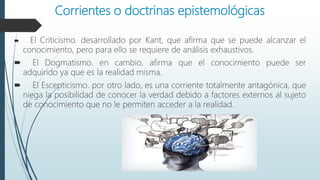 Corrientes o doctrinas epistemológicas
 El Criticismo. desarrollado por Kant, que afirma que se puede alcanzar el
conocimiento, pero para ello se requiere de análisis exhaustivos.
 El Dogmatismo. en cambio, afirma que el conocimiento puede ser
adquirido ya que es la realidad misma.
 El Escepticismo. por otro lado, es una corriente totalmente antagónica, que
niega la posibilidad de conocer la verdad debido a factores externos al sujeto
de conocimiento que no le permiten acceder a la realidad.
 