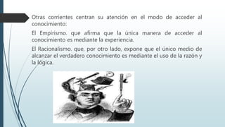Otras corrientes centran su atención en el modo de acceder al
conocimiento:
El Empirismo. que afirma que la única manera de acceder al
conocimiento es mediante la experiencia.
El Racionalismo. que, por otro lado, expone que el único medio de
alcanzar el verdadero conocimiento es mediante el uso de la razón y
la lógica.
 
