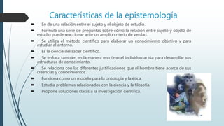 Características de la epistemología
 Se da una relación entre el sujeto y el objeto de estudio.
 Formula una serie de preguntas sobre cómo la relación entre sujeto y objeto de
estudio puede reaccionar ante un amplio criterio de verdad.
 Se utiliza el método científico para elaborar un conocimiento objetivo y para
estudiar el entorno.
 Es la ciencia del saber científico.
 Se enfoca también en la manera en cómo el individuo actúa para desarrollar sus
estructuras de conocimiento.
 Se relaciona con las diferentes justificaciones que el hombre tiene acerca de sus
creencias y conocimientos.
 Funciona como un modelo para la ontología y la ética.
 Estudia problemas relacionados con la ciencia y la filosofía.
 Propone soluciones claras a la investigación científica.
 
