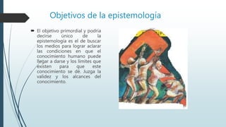 Objetivos de la epistemología
 El objetivo primordial y podría
decirse único de la
epistemología es el de buscar
los medios para lograr aclarar
las condiciones en que el
conocimiento humano puede
llegar a darse y los límites que
existen para que este
conocimiento se dé. Juzga la
validez y los alcances del
conocimiento.
 