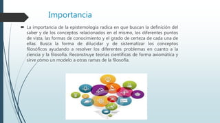 Importancia
 La importancia de la epistemología radica en que buscan la definición del
saber y de los conceptos relacionados en el mismo, los diferentes puntos
de vista, las formas de conocimiento y el grado de certeza de cada una de
ellas. Busca la forma de dilucidar y de sistematizar los conceptos
filosóficos ayudando a resolver los diferentes problemas en cuanto a la
ciencia y la filosofía. Reconstruye teorías científicas de forma axiomática y
sirve como un modelo a otras ramas de la filosofía.
 