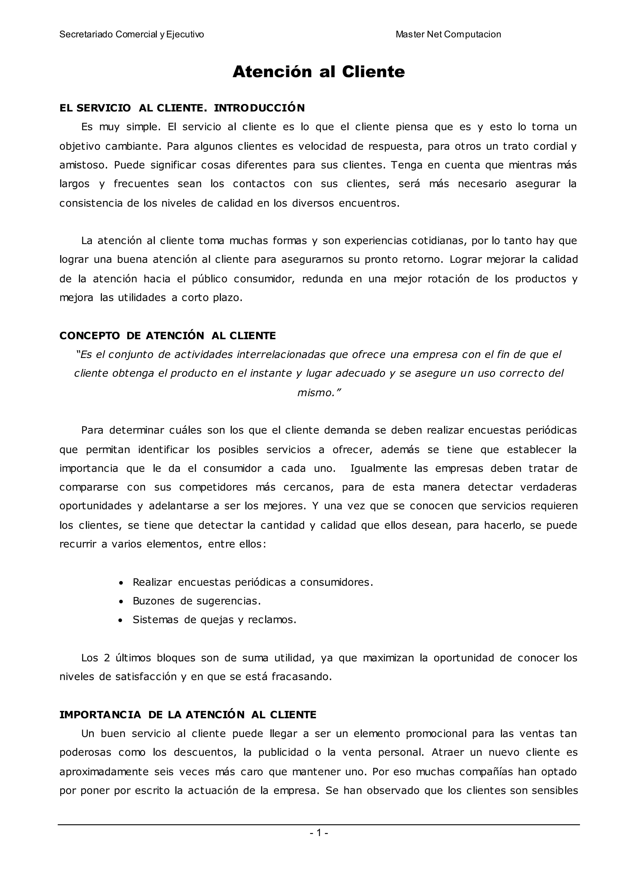Secretariado Comercial y Ejecutivo Master Net Computacion
- 1 -
Atención al Cliente
EL SERVICIO AL CLIENTE. INTRODUCCIÓN
Es muy simple. El servicio al cliente es lo que el cliente piensa que es y esto lo torna un
objetivo cambiante. Para algunos clientes es velocidad de respuesta, para otros un trato cordial y
amistoso. Puede significar cosas diferentes para sus clientes. Tenga en cuenta que mientras más
largos y frecuentes sean los contactos con sus clientes, será más necesario asegurar la
consistencia de los niveles de calidad en los diversos encuentros.
La atención al cliente toma muchas formas y son experiencias cotidianas, por lo tanto hay que
lograr una buena atención al cliente para asegurarnos su pronto retorno. Lograr mejorar la calidad
de la atención hacia el público consumidor, redunda en una mejor rotación de los productos y
mejora las utilidades a corto plazo.
CONCEPTO DE ATENCIÓN AL CLIENTE
“Es el conjunto de actividades interrelacionadas que ofrece una empresa con el fin de que el
cliente obtenga el producto en el instante y lugar adecuado y se asegure un uso correcto del
mismo.”
Para determinar cuáles son los que el cliente demanda se deben realizar encuestas periódicas
que permitan identificar los posibles servicios a ofrecer, además se tiene que establecer la
importancia que le da el consumidor a cada uno. Igualmente las empresas deben tratar de
compararse con sus competidores más cercanos, para de esta manera detectar verdaderas
oportunidades y adelantarse a ser los mejores. Y una vez que se conocen que servicios requieren
los clientes, se tiene que detectar la cantidad y calidad que ellos desean, para hacerlo, se puede
recurrir a varios elementos, entre ellos:
 Realizar encuestas periódicas a consumidores.
 Buzones de sugerencias.
 Sistemas de quejas y reclamos.
Los 2 últimos bloques son de suma utilidad, ya que maximizan la oportunidad de conocer los
niveles de satisfacción y en que se está fracasando.
IMPORTANCIA DE LA ATENCIÓN AL CLIENTE
Un buen servicio al cliente puede llegar a ser un elemento promocional para las ventas tan
poderosas como los descuentos, la publicidad o la venta personal. Atraer un nuevo cliente es
aproximadamente seis veces más caro que mantener uno. Por eso muchas compañías han optado
por poner por escrito la actuación de la empresa. Se han observado que los clientes son sensibles
 