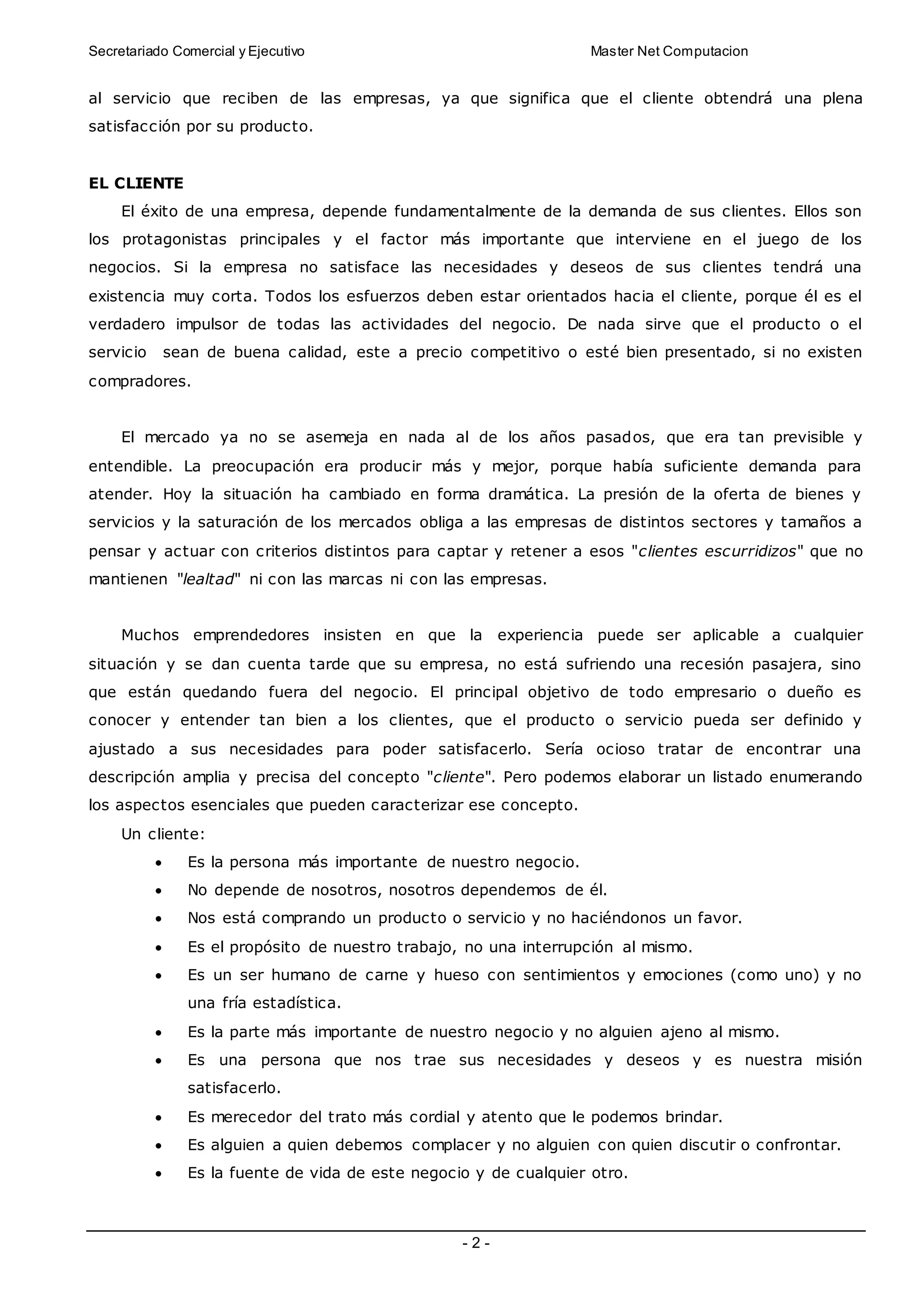 Secretariado Comercial y Ejecutivo Master Net Computacion
- 2 -
al servicio que reciben de las empresas, ya que significa que el cliente obtendrá una plena
satisfacción por su producto.
EL CLIENTE
El éxito de una empresa, depende fundamentalmente de la demanda de sus clientes. Ellos son
los protagonistas principales y el factor más importante que interviene en el juego de los
negocios. Si la empresa no satisface las necesidades y deseos de sus clientes tendrá una
existencia muy corta. Todos los esfuerzos deben estar orientados hacia el cliente, porque él es el
verdadero impulsor de todas las actividades del negocio. De nada sirve que el producto o el
servicio sean de buena calidad, este a precio competitivo o esté bien presentado, si no existen
compradores.
El mercado ya no se asemeja en nada al de los años pasados, que era tan previsible y
entendible. La preocupación era producir más y mejor, porque había suficiente demanda para
atender. Hoy la situación ha cambiado en forma dramática. La presión de la oferta de bienes y
servicios y la saturación de los mercados obliga a las empresas de distintos sectores y tamaños a
pensar y actuar con criterios distintos para captar y retener a esos "clientes escurridizos" que no
mantienen "lealtad" ni con las marcas ni con las empresas.
Muchos emprendedores insisten en que la experiencia puede ser aplicable a cualquier
situación y se dan cuenta tarde que su empresa, no está sufriendo una recesión pasajera, sino
que están quedando fuera del negocio. El principal objetivo de todo empresario o dueño es
conocer y entender tan bien a los clientes, que el producto o servicio pueda ser definido y
ajustado a sus necesidades para poder satisfacerlo. Sería ocioso tratar de encontrar una
descripción amplia y precisa del concepto "cliente". Pero podemos elaborar un listado enumerando
los aspectos esenciales que pueden caracterizar ese concepto.
Un cliente:
 Es la persona más importante de nuestro negocio.
 No depende de nosotros, nosotros dependemos de él.
 Nos está comprando un producto o servicio y no haciéndonos un favor.
 Es el propósito de nuestro trabajo, no una interrupción al mismo.
 Es un ser humano de carne y hueso con sentimientos y emociones (como uno) y no
una fría estadística.
 Es la parte más importante de nuestro negocio y no alguien ajeno al mismo.
 Es una persona que nos trae sus necesidades y deseos y es nuestra misión
satisfacerlo.
 Es merecedor del trato más cordial y atento que le podemos brindar.
 Es alguien a quien debemos complacer y no alguien con quien discutir o confrontar.
 Es la fuente de vida de este negocio y de cualquier otro.
 