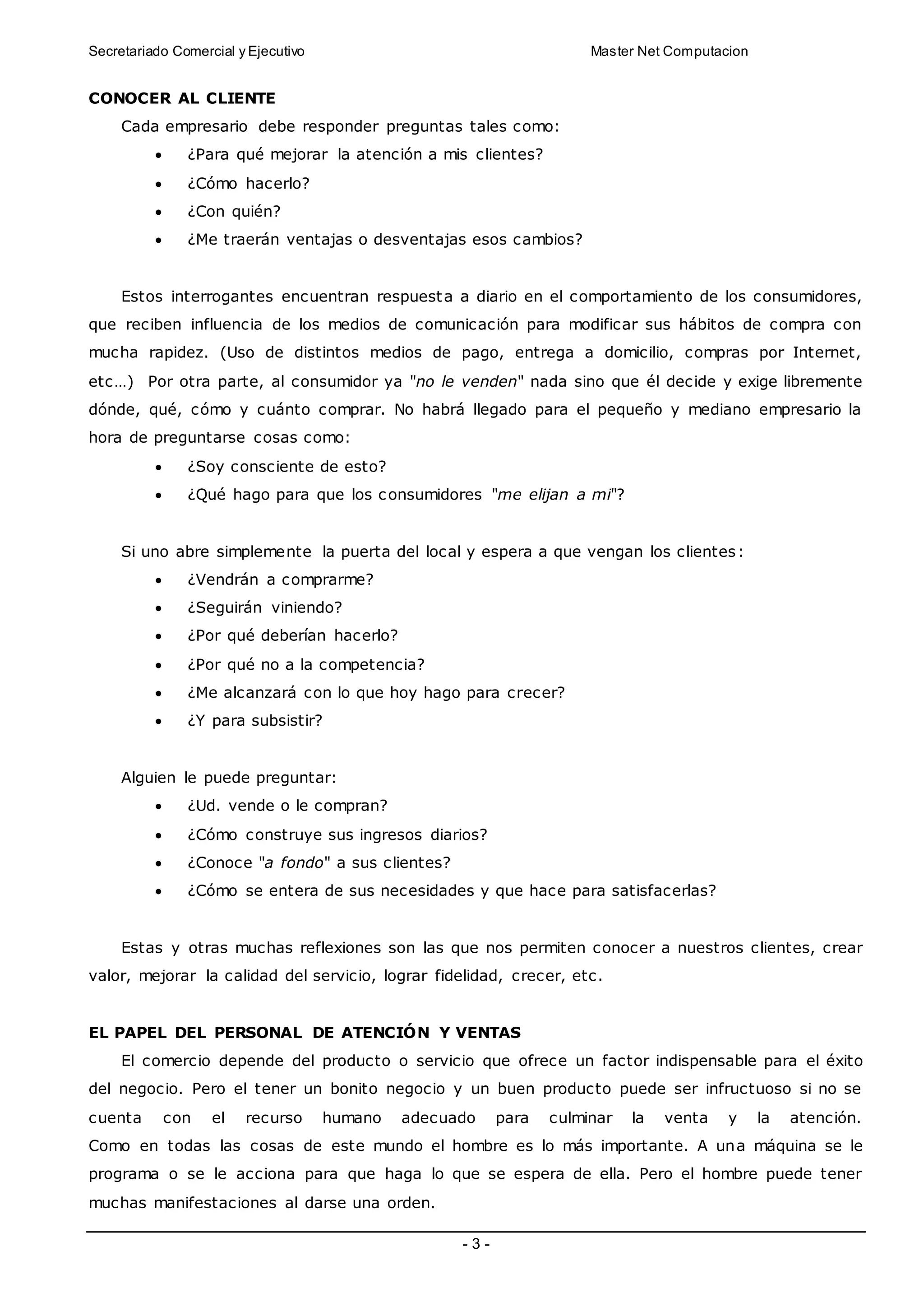 Secretariado Comercial y Ejecutivo Master Net Computacion
- 3 -
CONOCER AL CLIENTE
Cada empresario debe responder preguntas tales como:
 ¿Para qué mejorar la atención a mis clientes?
 ¿Cómo hacerlo?
 ¿Con quién?
 ¿Me traerán ventajas o desventajas esos cambios?
Estos interrogantes encuentran respuesta a diario en el comportamiento de los consumidores,
que reciben influencia de los medios de comunicación para modificar sus hábitos de compra con
mucha rapidez. (Uso de distintos medios de pago, entrega a domicilio, compras por Internet,
etc…) Por otra parte, al consumidor ya "no le venden" nada sino que él decide y exige libremente
dónde, qué, cómo y cuánto comprar. No habrá llegado para el pequeño y mediano empresario la
hora de preguntarse cosas como:
 ¿Soy consciente de esto?
 ¿Qué hago para que los consumidores "me elijan a mi"?
Si uno abre simplemente la puerta del local y espera a que vengan los clientes:
 ¿Vendrán a comprarme?
 ¿Seguirán viniendo?
 ¿Por qué deberían hacerlo?
 ¿Por qué no a la competencia?
 ¿Me alcanzará con lo que hoy hago para crecer?
 ¿Y para subsistir?
Alguien le puede preguntar:
 ¿Ud. vende o le compran?
 ¿Cómo construye sus ingresos diarios?
 ¿Conoce "a fondo" a sus clientes?
 ¿Cómo se entera de sus necesidades y que hace para satisfacerlas?
Estas y otras muchas reflexiones son las que nos permiten conocer a nuestros clientes, crear
valor, mejorar la calidad del servicio, lograr fidelidad, crecer, etc.
EL PAPEL DEL PERSONAL DE ATENCIÓN Y VENTAS
El comercio depende del producto o servicio que ofrece un factor indispensable para el éxito
del negocio. Pero el tener un bonito negocio y un buen producto puede ser infructuoso si no se
cuenta con el recurso humano adecuado para culminar la venta y la atención.
Como en todas las cosas de este mundo el hombre es lo más importante. A una máquina se le
programa o se le acciona para que haga lo que se espera de ella. Pero el hombre puede tener
muchas manifestaciones al darse una orden.
 