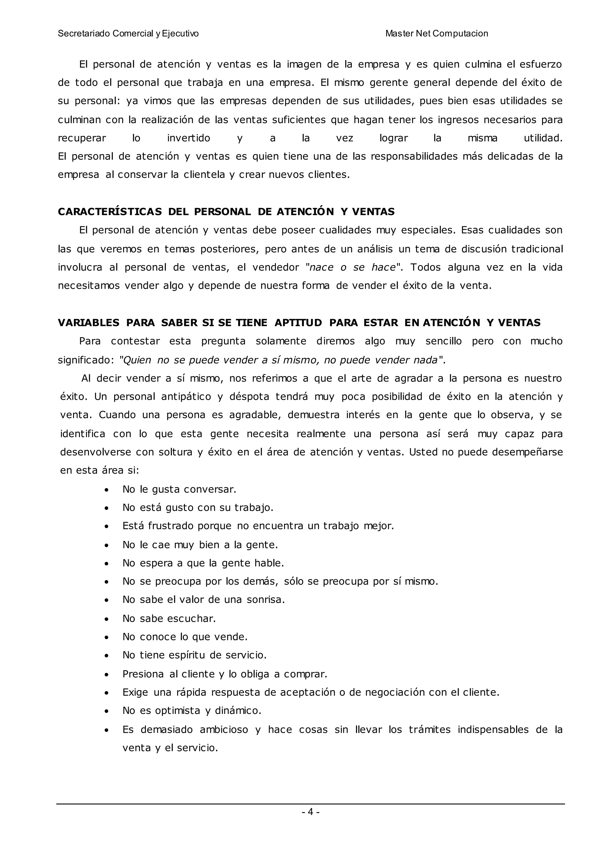 Secretariado Comercial y Ejecutivo Master Net Computacion
- 4 -
El personal de atención y ventas es la imagen de la empresa y es quien culmina el esfuerzo
de todo el personal que trabaja en una empresa. El mismo gerente general depende del éxito de
su personal: ya vimos que las empresas dependen de sus utilidades, pues bien esas utilidades se
culminan con la realización de las ventas suficientes que hagan tener los ingresos necesarios para
recuperar lo invertido y a la vez lograr la misma utilidad.
El personal de atención y ventas es quien tiene una de las responsabilidades más delicadas de la
empresa al conservar la clientela y crear nuevos clientes.
CARACTERÍSTICAS DEL PERSONAL DE ATENCIÓN Y VENTAS
El personal de atención y ventas debe poseer cualidades muy especiales. Esas cualidades son
las que veremos en temas posteriores, pero antes de un análisis un tema de discusión tradicional
involucra al personal de ventas, el vendedor "nace o se hace". Todos alguna vez en la vida
necesitamos vender algo y depende de nuestra forma de vender el éxito de la venta.
VARIABLES PARA SABER SI SE TIENE APTITUD PARA ESTAR EN ATENCIÓN Y VENTAS
Para contestar esta pregunta solamente diremos algo muy sencillo pero con mucho
significado: "Quien no se puede vender a sí mismo, no puede vender nada".
Al decir vender a sí mismo, nos referimos a que el arte de agradar a la persona es nuestro
éxito. Un personal antipático y déspota tendrá muy poca posibilidad de éxito en la atención y
venta. Cuando una persona es agradable, demuestra interés en la gente que lo observa, y se
identifica con lo que esta gente necesita realmente una persona así será muy capaz para
desenvolverse con soltura y éxito en el área de atención y ventas. Usted no puede desempeñarse
en esta área si:
 No le gusta conversar.
 No está gusto con su trabajo.
 Está frustrado porque no encuentra un trabajo mejor.
 No le cae muy bien a la gente.
 No espera a que la gente hable.
 No se preocupa por los demás, sólo se preocupa por sí mismo.
 No sabe el valor de una sonrisa.
 No sabe escuchar.
 No conoce lo que vende.
 No tiene espíritu de servicio.
 Presiona al cliente y lo obliga a comprar.
 Exige una rápida respuesta de aceptación o de negociación con el cliente.
 No es optimista y dinámico.
 Es demasiado ambicioso y hace cosas sin llevar los trámites indispensables de la
venta y el servicio.
 