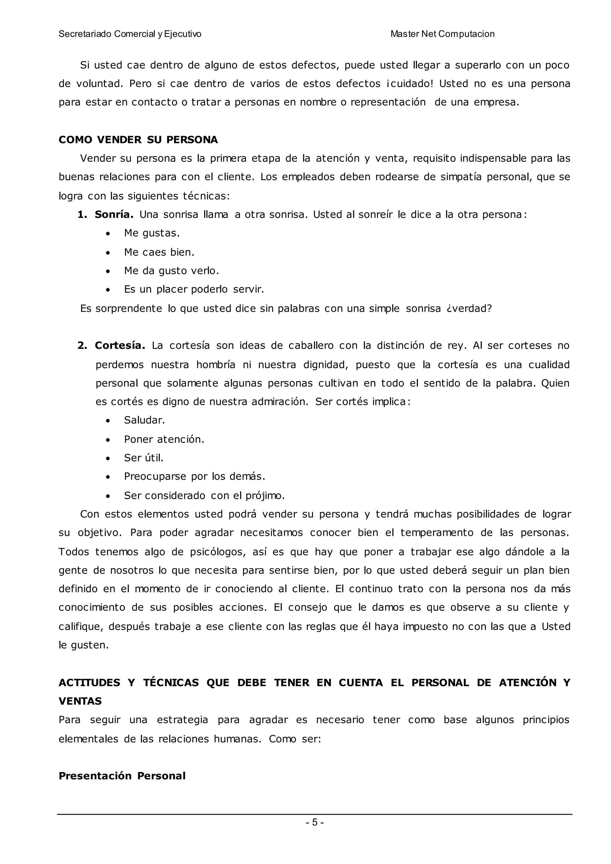Secretariado Comercial y Ejecutivo Master Net Computacion
- 5 -
Si usted cae dentro de alguno de estos defectos, puede usted llegar a superarlo con un poco
de voluntad. Pero si cae dentro de varios de estos defectos ¡cuidado! Usted no es una persona
para estar en contacto o tratar a personas en nombre o representación de una empresa.
COMO VENDER SU PERSONA
Vender su persona es la primera etapa de la atención y venta, requisito indispensable para las
buenas relaciones para con el cliente. Los empleados deben rodearse de simpatía personal, que se
logra con las siguientes técnicas:
1. Sonría. Una sonrisa llama a otra sonrisa. Usted al sonreír le dice a la otra persona:
 Me gustas.
 Me caes bien.
 Me da gusto verlo.
 Es un placer poderlo servir.
Es sorprendente lo que usted dice sin palabras con una simple sonrisa ¿verdad?
2. Cortesía. La cortesía son ideas de caballero con la distinción de rey. Al ser corteses no
perdemos nuestra hombría ni nuestra dignidad, puesto que la cortesía es una cualidad
personal que solamente algunas personas cultivan en todo el sentido de la palabra. Quien
es cortés es digno de nuestra admiración. Ser cortés implica:
 Saludar.
 Poner atención.
 Ser útil.
 Preocuparse por los demás.
 Ser considerado con el prójimo.
Con estos elementos usted podrá vender su persona y tendrá muchas posibilidades de lograr
su objetivo. Para poder agradar necesitamos conocer bien el temperamento de las personas.
Todos tenemos algo de psicólogos, así es que hay que poner a trabajar ese algo dándole a la
gente de nosotros lo que necesita para sentirse bien, por lo que usted deberá seguir un plan bien
definido en el momento de ir conociendo al cliente. El continuo trato con la persona nos da más
conocimiento de sus posibles acciones. El consejo que le damos es que observe a su cliente y
califique, después trabaje a ese cliente con las reglas que él haya impuesto no con las que a Usted
le gusten.
ACTITUDES Y TÉCNICAS QUE DEBE TENER EN CUENTA EL PERSONAL DE ATENCIÓN Y
VENTAS
Para seguir una estrategia para agradar es necesario tener como base algunos principios
elementales de las relaciones humanas. Como ser:
Presentación Personal
 
