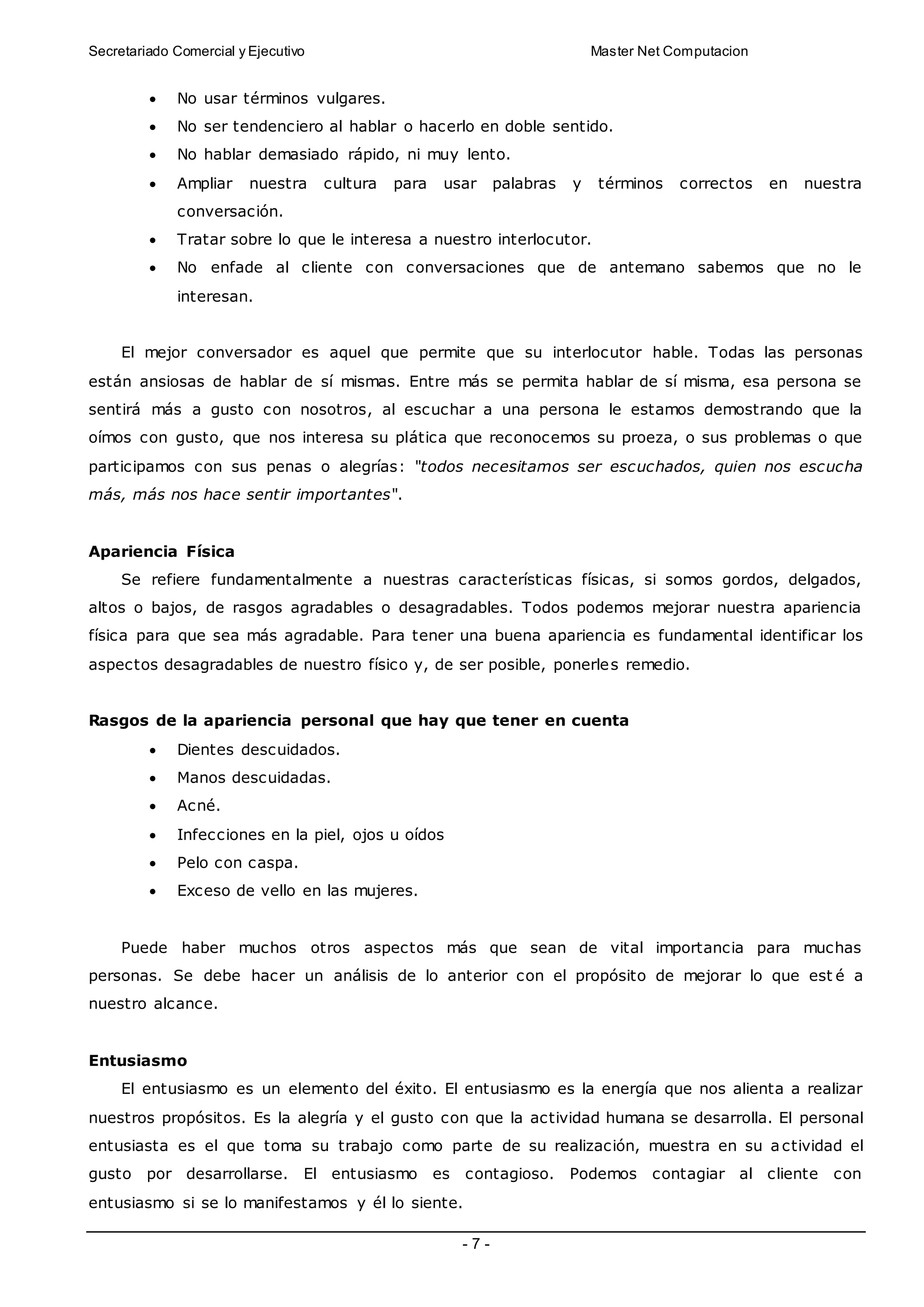 Secretariado Comercial y Ejecutivo Master Net Computacion
- 7 -
 No usar términos vulgares.
 No ser tendenciero al hablar o hacerlo en doble sentido.
 No hablar demasiado rápido, ni muy lento.
 Ampliar nuestra cultura para usar palabras y términos correctos en nuestra
conversación.
 Tratar sobre lo que le interesa a nuestro interlocutor.
 No enfade al cliente con conversaciones que de antemano sabemos que no le
interesan.
El mejor conversador es aquel que permite que su interlocutor hable. Todas las personas
están ansiosas de hablar de sí mismas. Entre más se permita hablar de sí misma, esa persona se
sentirá más a gusto con nosotros, al escuchar a una persona le estamos demostrando que la
oímos con gusto, que nos interesa su plática que reconocemos su proeza, o sus problemas o que
participamos con sus penas o alegrías: "todos necesitamos ser escuchados, quien nos escucha
más, más nos hace sentir importantes".
Apariencia Física
Se refiere fundamentalmente a nuestras características físicas, si somos gordos, delgados,
altos o bajos, de rasgos agradables o desagradables. Todos podemos mejorar nuestra apariencia
física para que sea más agradable. Para tener una buena apariencia es fundamental identificar los
aspectos desagradables de nuestro físico y, de ser posible, ponerles remedio.
Rasgos de la apariencia personal que hay que tener en cuenta
 Dientes descuidados.
 Manos descuidadas.
 Acné.
 Infecciones en la piel, ojos u oídos
 Pelo con caspa.
 Exceso de vello en las mujeres.
Puede haber muchos otros aspectos más que sean de vital importancia para muchas
personas. Se debe hacer un análisis de lo anterior con el propósito de mejorar lo que est é a
nuestro alcance.
Entusiasmo
El entusiasmo es un elemento del éxito. El entusiasmo es la energía que nos alienta a realizar
nuestros propósitos. Es la alegría y el gusto con que la actividad humana se desarrolla. El personal
entusiasta es el que toma su trabajo como parte de su realización, muestra en su actividad el
gusto por desarrollarse. El entusiasmo es contagioso. Podemos contagiar al cliente con
entusiasmo si se lo manifestamos y él lo siente.
 