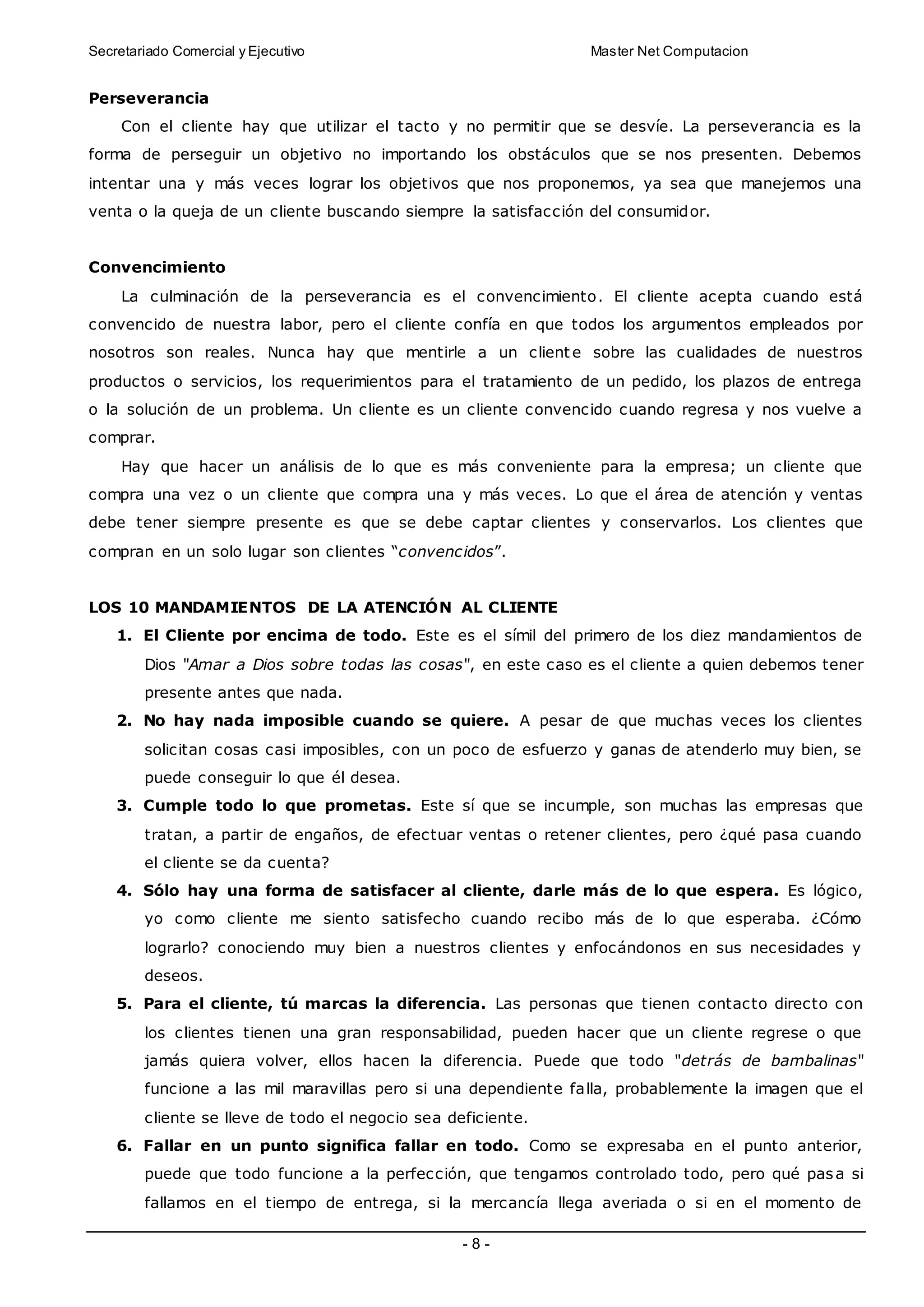Secretariado Comercial y Ejecutivo Master Net Computacion
- 8 -
Perseverancia
Con el cliente hay que utilizar el tacto y no permitir que se desvíe. La perseverancia es la
forma de perseguir un objetivo no importando los obstáculos que se nos presenten. Debemos
intentar una y más veces lograr los objetivos que nos proponemos, ya sea que manejemos una
venta o la queja de un cliente buscando siempre la satisfacción del consumidor.
Convencimiento
La culminación de la perseverancia es el convencimiento. El cliente acepta cuando está
convencido de nuestra labor, pero el cliente confía en que todos los argumentos empleados por
nosotros son reales. Nunca hay que mentirle a un client e sobre las cualidades de nuestros
productos o servicios, los requerimientos para el tratamiento de un pedido, los plazos de entrega
o la solución de un problema. Un cliente es un cliente convencido cuando regresa y nos vuelve a
comprar.
Hay que hacer un análisis de lo que es más conveniente para la empresa; un cliente que
compra una vez o un cliente que compra una y más veces. Lo que el área de atención y ventas
debe tener siempre presente es que se debe captar clientes y conservarlos. Los clientes que
compran en un solo lugar son clientes “convencidos”.
LOS 10 MANDAMIENTOS DE LA ATENCIÓN AL CLIENTE
1. El Cliente por encima de todo. Este es el símil del primero de los diez mandamientos de
Dios "Amar a Dios sobre todas las cosas", en este caso es el cliente a quien debemos tener
presente antes que nada.
2. No hay nada imposible cuando se quiere. A pesar de que muchas veces los clientes
solicitan cosas casi imposibles, con un poco de esfuerzo y ganas de atenderlo muy bien, se
puede conseguir lo que él desea.
3. Cumple todo lo que prometas. Este sí que se incumple, son muchas las empresas que
tratan, a partir de engaños, de efectuar ventas o retener clientes, pero ¿qué pasa cuando
el cliente se da cuenta?
4. Sólo hay una forma de satisfacer al cliente, darle más de lo que espera. Es lógico,
yo como cliente me siento satisfecho cuando recibo más de lo que esperaba. ¿Cómo
lograrlo? conociendo muy bien a nuestros clientes y enfocándonos en sus necesidades y
deseos.
5. Para el cliente, tú marcas la diferencia. Las personas que tienen contacto directo con
los clientes tienen una gran responsabilidad, pueden hacer que un cliente regrese o que
jamás quiera volver, ellos hacen la diferencia. Puede que todo "detrás de bambalinas"
funcione a las mil maravillas pero si una dependiente falla, probablemente la imagen que el
cliente se lleve de todo el negocio sea deficiente.
6. Fallar en un punto significa fallar en todo. Como se expresaba en el punto anterior,
puede que todo funcione a la perfección, que tengamos controlado todo, pero qué pasa si
fallamos en el tiempo de entrega, si la mercancía llega averiada o si en el momento de
 