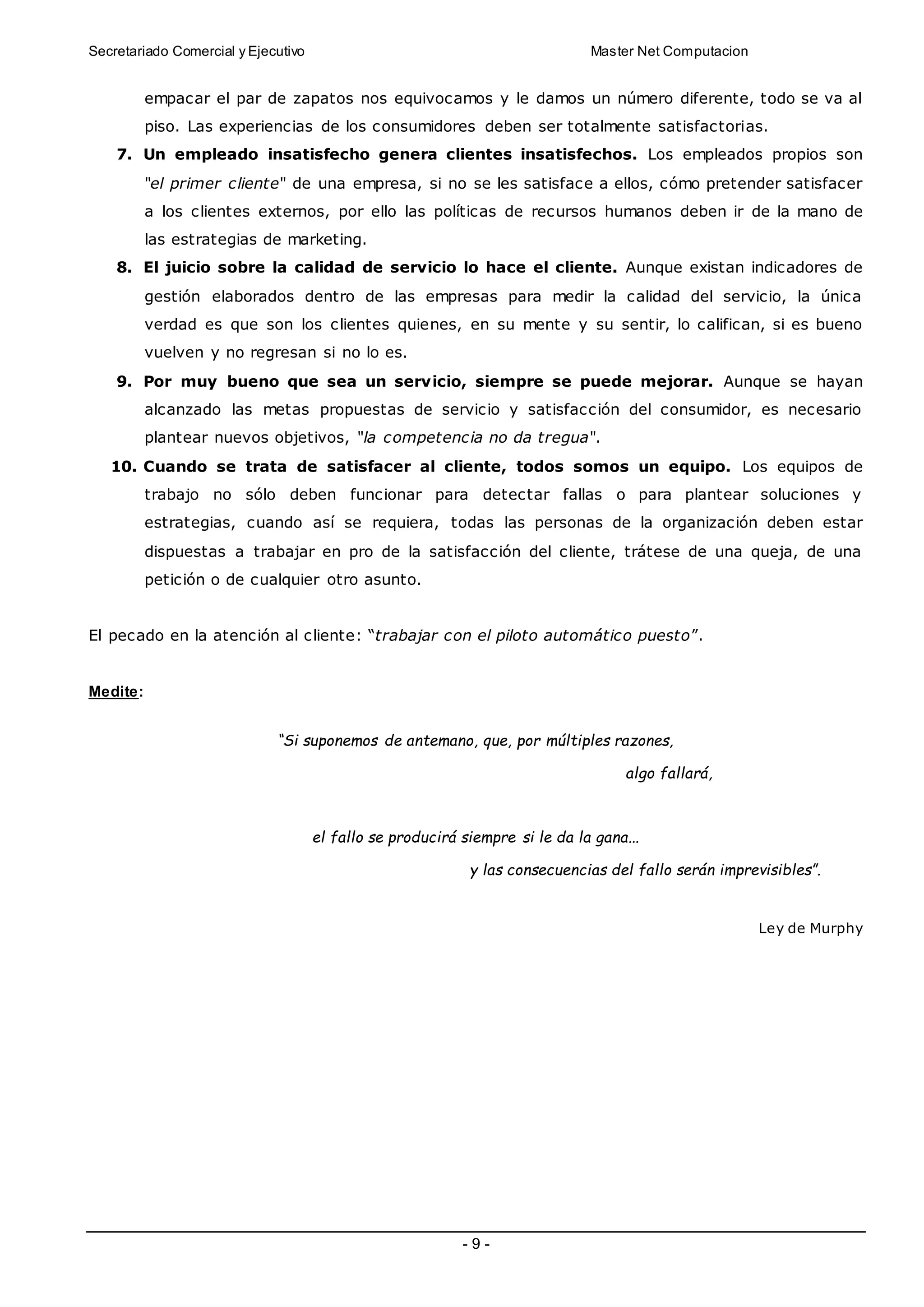 Secretariado Comercial y Ejecutivo Master Net Computacion
- 9 -
empacar el par de zapatos nos equivocamos y le damos un número diferente, todo se va al
piso. Las experiencias de los consumidores deben ser totalmente satisfactorias.
7. Un empleado insatisfecho genera clientes insatisfechos. Los empleados propios son
"el primer cliente" de una empresa, si no se les satisface a ellos, cómo pretender satisfacer
a los clientes externos, por ello las políticas de recursos humanos deben ir de la mano de
las estrategias de marketing.
8. El juicio sobre la calidad de servicio lo hace el cliente. Aunque existan indicadores de
gestión elaborados dentro de las empresas para medir la calidad del servicio, la única
verdad es que son los clientes quienes, en su mente y su sentir, lo califican, si es bueno
vuelven y no regresan si no lo es.
9. Por muy bueno que sea un servicio, siempre se puede mejorar. Aunque se hayan
alcanzado las metas propuestas de servicio y satisfacción del consumidor, es necesario
plantear nuevos objetivos, "la competencia no da tregua".
10. Cuando se trata de satisfacer al cliente, todos somos un equipo. Los equipos de
trabajo no sólo deben funcionar para detectar fallas o para plantear soluciones y
estrategias, cuando así se requiera, todas las personas de la organización deben estar
dispuestas a trabajar en pro de la satisfacción del cliente, trátese de una queja, de una
petición o de cualquier otro asunto.
El pecado en la atención al cliente: “trabajar con el piloto automático puesto”.
Medite:
“Si suponemos de antemano, que, por múltiples razones,
algo fallará,
el fallo se producirá siempre si le da la gana...
y las consecuencias del fallo serán imprevisibles”.
Ley de Murphy
 