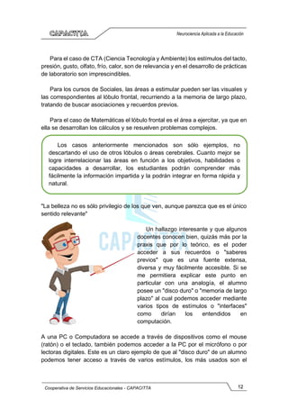 12
Cooperativa de Servicios Educacionales - CAPACITTA
Neurociencia Aplicada a la Educación
Para el caso de CTA (Ciencia Tecnología y Ambiente) los estímulos del tacto,
presión, gusto, olfato, frío, calor, son de relevancia y en el desarrollo de prácticas
de laboratorio son imprescindibles.
Para los cursos de Sociales, las áreas a estimular pueden ser las visuales y
las correspondientes al lóbulo frontal, recurriendo a la memoria de largo plazo,
tratando de buscar asociaciones y recuerdos previos.
Para el caso de Matemáticas el lóbulo frontal es el área a ejercitar, ya que en
ella se desarrollan los cálculos y se resuelven problemas complejos.
"La belleza no es sólo privilegio de los que ven, aunque parezca que es el único
sentido relevante"
Un hallazgo interesante y que algunos
docentes conocen bien, quizás más por la
praxis que por lo teórico, es el poder
acceder a sus recuerdos o "saberes
previos" que es una fuente extensa,
diversa y muy fácilmente accesible. Si se
me permitiera explicar este punto en
particular con una analogía, el alumno
posee un "disco duro" o "memoria de largo
plazo" al cual podemos acceder mediante
varios tipos de estímulos o "interfaces"
como dirían los entendidos en
computación.
A una PC o Computadora se accede a través de dispositivos como el mouse
(ratón) o el teclado, también podemos acceder a la PC por el micrófono o por
lectoras digitales. Este es un claro ejemplo de que al "disco duro" de un alumno
podemos tener acceso a través de varios estímulos, los más usados son el
Los casos anteriormente mencionados son sólo ejemplos, no
descartando el uso de otros lóbulos o áreas cerebrales. Cuanto mejor se
logre interrelacionar las áreas en función a los objetivos, habilidades o
capacidades a desarrollar, los estudiantes podrán comprender más
fácilmente la información impartida y la podrán integrar en forma rápida y
natural.
 