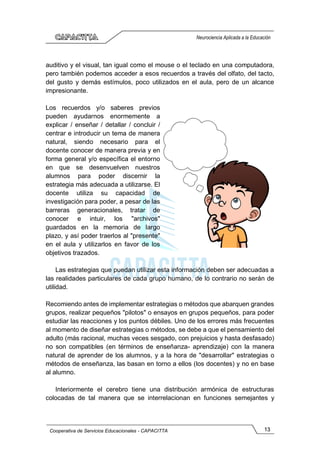 13
Cooperativa de Servicios Educacionales - CAPACITTA
Neurociencia Aplicada a la Educación
auditivo y el visual, tan igual como el mouse o el teclado en una computadora,
pero también podemos acceder a esos recuerdos a través del olfato, del tacto,
del gusto y demás estímulos, poco utilizados en el aula, pero de un alcance
impresionante.
Los recuerdos y/o saberes previos
pueden ayudarnos enormemente a
explicar / enseñar / detallar / concluir /
centrar e introducir un tema de manera
natural, siendo necesario para el
docente conocer de manera previa y en
forma general y/o específica el entorno
en que se desenvuelven nuestros
alumnos para poder discernir la
estrategia más adecuada a utilizarse. El
docente utiliza su capacidad de
investigación para poder, a pesar de las
barreras generacionales, tratar de
conocer e intuir, los "archivos"
guardados en la memoria de largo
plazo, y así poder traerlos al "presente"
en el aula y utilizarlos en favor de los
objetivos trazados.
Las estrategias que puedan utilizar esta información deben ser adecuadas a
las realidades particulares de cada grupo humano, de lo contrario no serán de
utilidad.
Recomiendo antes de implementar estrategias o métodos que abarquen grandes
grupos, realizar pequeños "pilotos" o ensayos en grupos pequeños, para poder
estudiar las reacciones y los puntos débiles. Uno de los errores más frecuentes
al momento de diseñar estrategias o métodos, se debe a que el pensamiento del
adulto (más racional, muchas veces sesgado, con prejuicios y hasta desfasado)
no son compatibles (en términos de enseñanza- aprendizaje) con la manera
natural de aprender de los alumnos, y a la hora de "desarrollar" estrategias o
métodos de enseñanza, las basan en torno a ellos (los docentes) y no en base
al alumno.
Interiormente el cerebro tiene una distribución armónica de estructuras
colocadas de tal manera que se interrelacionan en funciones semejantes y
 