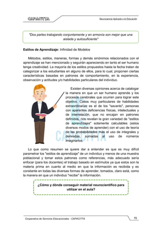 15
Cooperativa de Servicios Educacionales - CAPACITTA
Neurociencia Aplicada a la Educación
Estilos de Aprendizaje: Infinidad de Modelos
Métodos, estilos, maneras, formas y demás sinónimos relacionados con el
aprendizaje se han mencionado y seguirán apareciendo en tanto el ser humano
tenga creatividad. La mayoría de los estilos propuestos hasta la fecha tratan de
categorizar a los estudiantes en alguno de ellos, para lo cual, proponen ciertas
características basadas en patrones de comportamiento, en la experiencia,
observación y actitudes y/o habilidades particulares del individuo.
Existen diversas opiniones acerca de catalogar
la manera en que un ser humano aprende y los
procesos cerebrales que ocurren para lograr este
objetivo. Casos muy particulares de habilidades
extraordinarias es el de los "savants", personas
con aparentes deficiencias físicas, intelectuales y
de interrelación, que no encajan en patrones
definidos, nos revelan la gran variedad de "estilos
de aprendizajes" solamente calculables (estos
diversos modos de aprender) con el uso de teoría
de las probabilidades más el uso de integrales y
derivadas, sumadas al uso de números
imaginarios.
Lo que como resumen se quiere dar a entender es que es muy difícil
parametrar los "estilos de aprendizaje" de un individuo y menos de una muestra
poblacional y tomar estos patrones como referencias, más adecuado sería
enfocar (para los docentes) el trabajo basado en estímulos ya que estos son la
materia prima en cuanto al medio en que la información es recibida y es
constante en todas las diversas formas de aprender, tomados, claro está, como
la manera en que un individuo "recibe" la información.
"Dos partes trabajando conjuntamente y en armonía son mejor que una
aislada y autosuficiente"
¿Cómo y dónde conseguir material neurocientífico para
utilizar en el aula?
 