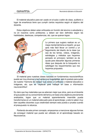 16
Cooperativa de Servicios Educacionales - CAPACITTA
Neurociencia Aplicada a la Educación
El material educativo para ser usado en el aula o salón de clase, auditorio o
lugar de enseñanza tiene que cumplir ciertos requisitos según el objetivo del
docente.
Estos objetivos deben estar enfocados en función del alumno o estudiante y
no en nosotros como profesores; y deben ser bien definidos según las
habilidades, destrezas, competencias, etc. que se quieran lograr.
El material para nuestras clases basadas en fundamentos neurocientíficos
puede ser muy diversos y las fuentes son inagotables; esto lo postulo para quitar
de nuestra "memoria de trabajo” que existe un software o material educativo o
imágenes, etc. que es "especial para trabajar en base a información
neurocientífica".
Es claro que hay materiales que se adecúan mejor que otros, pero es el docente
el que puede con su conocimiento del tema y en base a los objetivos previamente
analizados, lograr que un material aparentemente inservible pueda
transformarse en un material adecuado para el aprendizaje; y esto lo saben muy
bien aquellos docentes cuya creatividad siempre esta puesta a prueba cuando
el presupuesto no alcanza.
Partiendo de este primer concepto, empezamos a mencionar algunas formas
de conseguir material que pueda ser utilizado en el aprendizaje basado en
Neurociencia.
Lo primero que sugiero realizar es un
mapa mental del tema a impartir, ya que
será más fácil llevar un control y un
seguimiento del diseño de la clase (ya
sea de los temas, videos, imágenes,
estrategias y métodos que hayamos
pensado en principio); también es de
ayuda para descartar algunas primeras
ideas que después de la búsqueda no
satisfagan los requerimientos que nos
hayamos propuesto.
 