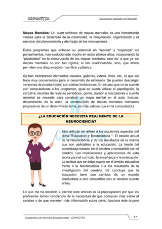 17
Cooperativa de Servicios Educacionales - CAPACITTA
Neurociencia Aplicada a la Educación
Mapas Mentales: Un buen software de mapas mentales es una herramienta
valiosa para el desarrollo de la creatividad, la imaginación, organización y el
ejercicio del planeamiento y aterrizaje de las innovaciones.
Estos programas que enfocan su potencial en "recrear" y "organizar' los
pensamientos, han evolucionado mucho en estos últimos años, incorporando la
"plasticidad" en la construcción de los mapas mentales, esto es, a que ya los
mapas mentales no son tan rígidos, ni tan cuadriculados, sino, que ahora
permiten una diagramación muy libre y plástica.
Se han incorporado elementos visuales, galerías, videos, links, etc., lo que los
hace muy convenientes para el desarrollo de estímulos. Se pueden descargar
versiones de prueba (triáis) con ciertas limitaciones. En el caso que no se cuente
con computadoras o los programas, igual se puede utilizar el papelógrafo, la
cartulina, recortes de revistas periódicos, goma, plumón o marcadores o cuanto
material se necesite para construir un mapa mental en el aula. Incluso,
dependiendo de la edad, la construcción de mapas mentales manuales
progresivos de un determinado tema, es más valioso que en la computadora.
¿LA EDUCACIÓN NECESITA REALMENTE DE LA
NEUROCIENCIA?
Este artículo se refiere a los siguientes aspectos del
tema "Educación y Neurociencia ": El estado actual
de la Neurociencia y de los resultados de la misma
que son aplicables a la educación. La teoría del
aprendizaje basado en el cerebro o compatible con el
cerebro. Las implicaciones y aplicaciones de esta
teoría para el currículo, la enseñanza y la evaluación.
La actitud que se debe asumir en el ámbito educativo
frente a la Neurociencia o a los resultados de la
investigación del cerebro. Se concluye que la
educación tiene que cambiar de un modelo
conductista a otro compatible con el cerebro cuanto
antes.
Lo que me ha decidido a escribir este artículo es la preocupación por que los
profesores tomen conciencia de la necesidad de que conozcan más sobre el
cerebro y de que manejen más información sobre cómo funciona este órgano
 