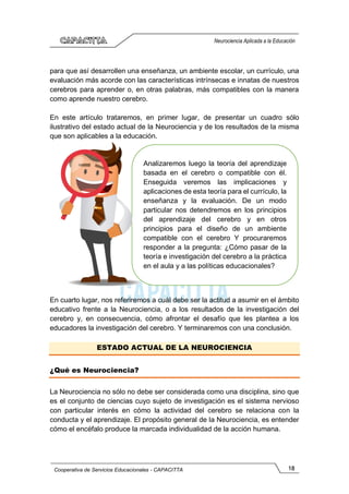18
Cooperativa de Servicios Educacionales - CAPACITTA
Neurociencia Aplicada a la Educación
para que así desarrollen una enseñanza, un ambiente escolar, un currículo, una
evaluación más acorde con las características intrínsecas e innatas de nuestros
cerebros para aprender o, en otras palabras, más compatibles con la manera
como aprende nuestro cerebro.
En este artículo trataremos, en primer lugar, de presentar un cuadro sólo
ilustrativo del estado actual de la Neurociencia y de los resultados de la misma
que son aplicables a la educación.
En cuarto lugar, nos referiremos a cuál debe ser la actitud a asumir en el ámbito
educativo frente a la Neurociencia, o a los resultados de la investigación del
cerebro y, en consecuencia, cómo afrontar el desafío que les plantea a los
educadores la investigación del cerebro. Y terminaremos con una conclusión.
ESTADO ACTUAL DE LA NEUROCIENCIA
¿Qué es Neurociencia?
La Neurociencia no sólo no debe ser considerada como una disciplina, sino que
es el conjunto de ciencias cuyo sujeto de investigación es el sistema nervioso
con particular interés en cómo la actividad del cerebro se relaciona con la
conducta y el aprendizaje. El propósito general de la Neurociencia, es entender
cómo el encéfalo produce la marcada individualidad de la acción humana.
Analizaremos luego la teoría del aprendizaje
basada en el cerebro o compatible con él.
Enseguida veremos las implicaciones y
aplicaciones de esta teoría para el currículo, la
enseñanza y la evaluación. De un modo
particular nos detendremos en los principios
del aprendizaje del cerebro y en otros
principios para el diseño de un ambiente
compatible con el cerebro Y procuraremos
responder a la pregunta: ¿Cómo pasar de la
teoría e investigación del cerebro a la práctica
en el aula y a las políticas educacionales?
 