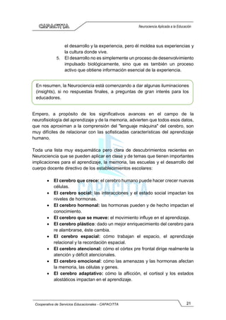 21
Cooperativa de Servicios Educacionales - CAPACITTA
Neurociencia Aplicada a la Educación
el desarrollo y la experiencia, pero él moldea sus experiencias y
la cultura donde vive.
5. El desarrollo no es simplemente un proceso de desenvolvimiento
impulsado biológicamente, sino que es también un proceso
activo que obtiene información esencial de la experiencia.
Empero, a propósito de los significativos avances en el campo de la
neurofisiología del aprendizaje y de la memoria, advierten que todos esos datos,
que nos aproximan a la comprensión del "lenguaje máquina" del cerebro, son
muy difíciles de relacionar con las sofisticadas características del aprendizaje
humano.
Toda una lista muy esquemática pero clara de descubrimientos recientes en
Neurociencia que se pueden aplicar en clase y de temas que tienen importantes
implicaciones para el aprendizaje, la memoria, las escuelas y el desarrollo del
cuerpo docente directivo de los establecimientos escolares:
• El cerebro que crece: el cerebro humano puede hacer crecer nuevas
células.
• El cerebro social: las interacciones y el estado social impactan los
niveles de hormonas.
• El cerebro hormonal: las hormonas pueden y de hecho impactan el
conocimiento.
• El cerebro que se mueve: el movimiento influye en el aprendizaje.
• El cerebro plástico: dado un mejor enriquecimiento del cerebro para
re alambrarse, éste cambia.
• El cerebro espacial: cómo trabajan el espacio, el aprendizaje
relacional y la recordación espacial.
• El cerebro atencional: cómo el córtex pre frontal dirige realmente la
atención y déficit atencionales.
• El cerebro emocional: cómo las amenazas y las hormonas afectan
la memoria, las células y genes.
• El cerebro adaptativo: cómo la aflicción, el cortisol y los estados
alostáticos impactan en el aprendizaje.
En resumen, la Neurociencia está comenzando a dar algunas iluminaciones
(insights), si no respuestas finales, a preguntas de gran interés para los
educadores.
 