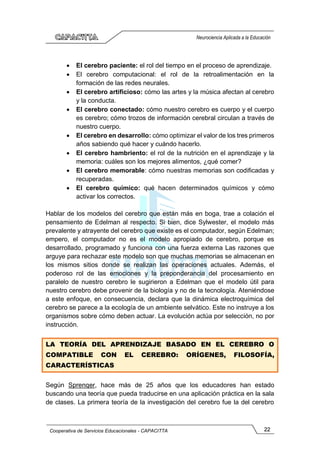 22
Cooperativa de Servicios Educacionales - CAPACITTA
Neurociencia Aplicada a la Educación
• El cerebro paciente: el rol del tiempo en el proceso de aprendizaje.
• El cerebro computacional: el rol de la retroalimentación en la
formación de las redes neurales.
• El cerebro artificioso: cómo las artes y la música afectan al cerebro
y la conducta.
• El cerebro conectado: cómo nuestro cerebro es cuerpo y el cuerpo
es cerebro; cómo trozos de información cerebral circulan a través de
nuestro cuerpo.
• El cerebro en desarrollo: cómo optimizar el valor de los tres primeros
años sabiendo qué hacer y cuándo hacerlo.
• El cerebro hambriento: el rol de la nutrición en el aprendizaje y la
memoria: cuáles son los mejores alimentos, ¿qué comer?
• El cerebro memorable: cómo nuestras memorias son codificadas y
recuperadas.
• El cerebro químico: qué hacen determinados químicos y cómo
activar los correctos.
Hablar de los modelos del cerebro que están más en boga, trae a colación el
pensamiento de Edelman al respecto. Si bien, dice Sylwester, el modelo más
prevalente y atrayente del cerebro que existe es el computador, según Edelman;
empero, el computador no es el modelo apropiado de cerebro, porque es
desarrollado, programado y funciona con una fuerza externa Las razones que
arguye para rechazar este modelo son que muchas memorias se almacenan en
los mismos sitios donde se realizan las operaciones actuales. Además, el
poderoso rol de las emociones y la preponderancia del procesamiento en
paralelo de nuestro cerebro le sugirieron a Edelman que el modelo útil para
nuestro cerebro debe provenir de la biología y no de la tecnología. Ateniéndose
a este enfoque, en consecuencia, declara que la dinámica electroquímica del
cerebro se parece a la ecología de un ambiente selvático. Este no instruye a los
organismos sobre cómo deben actuar. La evolución actúa por selección, no por
instrucción.
LA TEORÍA DEL APRENDIZAJE BASADO EN EL CEREBRO O
COMPATIBLE CON EL CEREBRO: ORÍGENES, FILOSOFÍA,
CARACTERÍSTICAS
Según Sprenqer, hace más de 25 años que los educadores han estado
buscando una teoría que pueda traducirse en una aplicación práctica en la sala
de clases. La primera teoría de la investigación del cerebro fue la del cerebro
 
