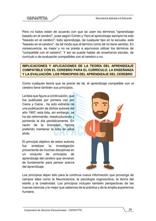 24
Cooperativa de Servicios Educacionales - CAPACITTA
Neurociencia Aplicada a la Educación
Pero no todos están de acuerdo con que se usen los términos "aprendizaje
basado en el cerebro", pues según Cohén y Yero el aprendizaje siempre ha sido
"basado en el cerebro"; todo aprendizaje, de cualquier tipo en la escuela, está
"basado en el cerebro", de tal modo que el término como tal no tiene sentido. En
consecuencia, es mejor y no se presta a equívocos utilizar los términos de
"compatible con el cerebro". Y así se puede hablar de enseñanza escolar, de
currículo o de evaluación compatibles con el cerebro o no.
IMPLICACIONES Y APLICACIONES DE LA TEORÍA DEL APRENDIZAJE
COMPATIBLE CON EL CEREBRO PARA EL CURRÍCULO, LA ENSEÑANZA
Y LA EVALUACIÓN: LOS PRINCIPIOS DEL APRENDIZAJE DEL CEREBRO
Como cualquier teoría que se precie de tal, el aprendizaje compatible con el
cerebro tiene también sus principios.
La lista que figura a continuación, que
fue publicada por primera vez por
Caine y Caine , ha sido extraída de
una publicación de dichos autores del
año 1997; esta lista, sin embargo, se
ha ido reformando, reestructurando y
poniendo al día periódicamente. En
razón de la brevedad, hemos
preferido mantener la lista de años
atrás.
El principal objetivo de estos autores
fue sintetizar la investigación
proveniente de muchas disciplinas en
un conjunto de principios de
aprendizaje del cerebro que sirvieran
de fundamento para pensar acerca
del aprendizaje.
Los principios dejan sitio para la continua nueva información que provenga de
campos tales como la Neurociencia, la psicología cognoscitiva, la teoría del
estrés y la creatividad. Los principios incluyen también perspectivas de las
nuevas ciencias y lo mejor que sabemos de la práctica y de la amplia experiencia
humana.
 